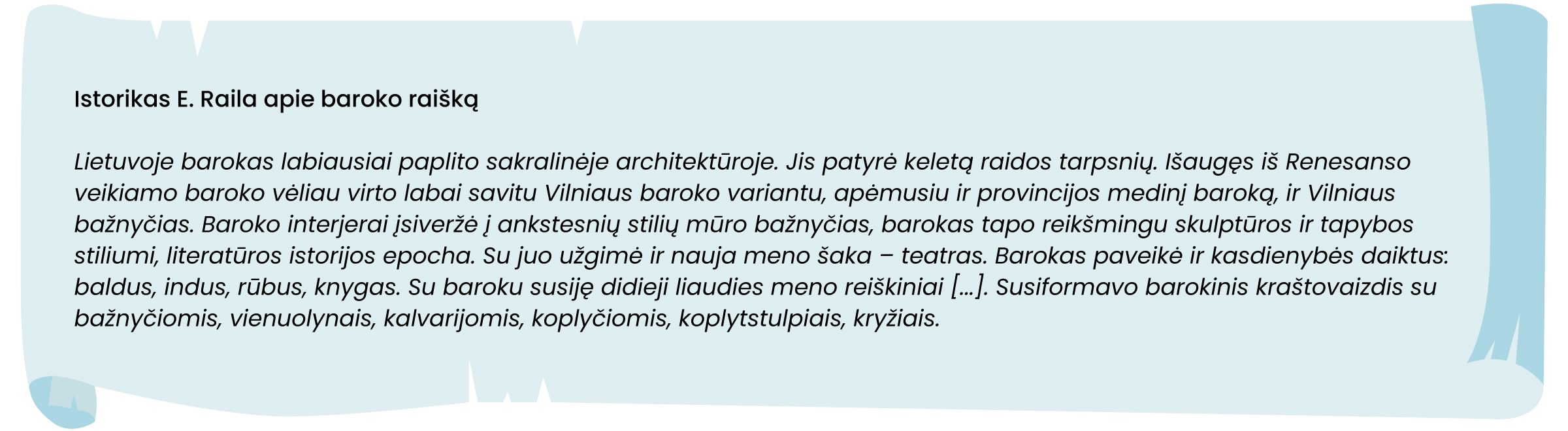 Istorikas E. Raila apie baroko raišką
Lietuvoje barokas labiausiai paplito sakralinėje architektūroje. Jis patyrė keletą raidos tarpsnių. Išaugęs iš Renesanso veikiamo baroko vėliau virto labai savitu Vilniaus baroko variantu, apėmusiu ir provincijos medinį baroką, ir Vilniaus bažnyčias. Baroko interjerai įsiveržė į ankstesnių stilių mūro bažnyčias, barokas tapo reikšmingu skulptūros ir tapybos stiliumi, literatūros istorijos epocha. Su juo užgimė ir nauja meno šaka – teatras. Barokas paveikė ir kasdienybės daiktus: baldus, indus, rūbus, knygas. Su baroku susiję didieji liaudies meno reiškiniai [...]. Susiformavo barokinis kraštovaizdis su bažnyčiomis, vienuolynais, kalvarijomis, koplyčiomis, koplytstulpiais, kryžiais.
