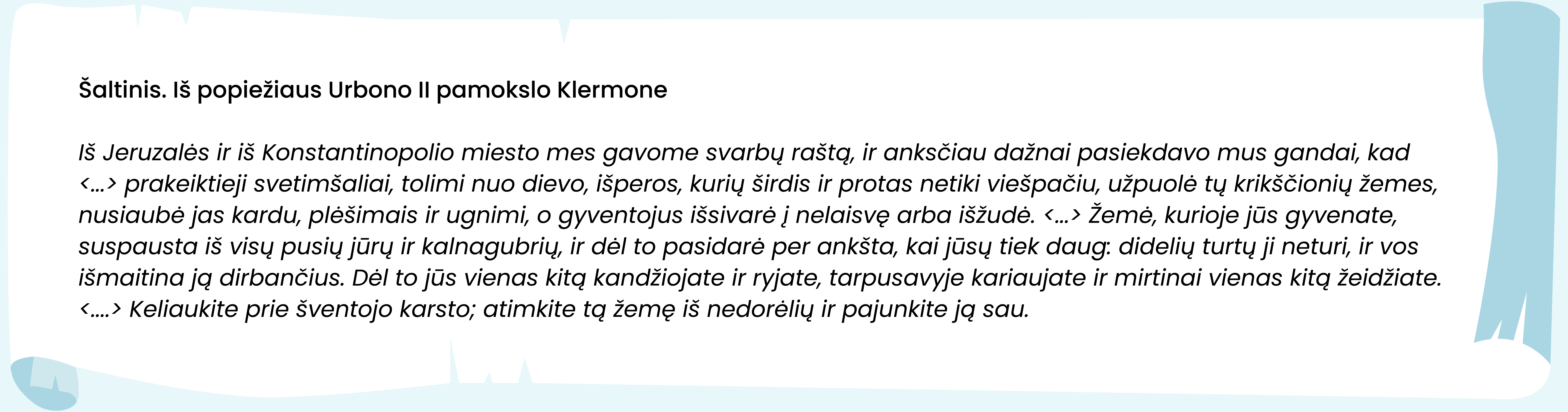 Šaltinis. Iš popiežiaus Urbono II pamokslo Klermone 

Iš Jeruzalės ir iš Konstantinopolio miesto mes gavome svarbų raštą, ir anksčiau dažnai pasiekdavo mus gandai, kad <...> prakeiktieji svetimšaliai, tolimi nuo dievo, išperos, kurių širdis ir protas netiki viešpačiu, užpuolė tų krikščionių žemes, nusiaubė jas kardu, plėšimais ir ugnimi, o gyventojus išsivarė į nelaisvę arba išžudė. <...> Žemė, kurioje jūs gyvenate, suspausta iš visų pusių jūrų ir kalnagubrių, ir dėl to pasidarė per ankšta, kai jūsų tiek daug: didelių turtų ji neturi, ir vos išmaitina ją dirbančius. Dėl to jūs vienas kitą kandžiojate ir ryjate, tarpusavyje kariaujate ir mirtinai vienas kitą žeidžiate.  <....> Keliaukite prie šventojo karsto; atimkite tą žemę iš nedorėlių ir pajunkite ją sau. 
