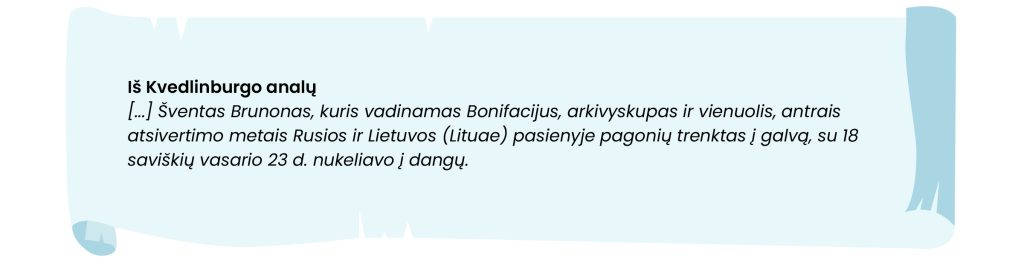 Iš Kvedlinburgo analų:
(...) Šventas Brunonas, kuris vadinamas Bonifacijus, arkivyskupas ir vienuolis, antrais atsivertimo metais Rusios ir Lietuvos (Lituae) pasienyje pagonių tenktas į galvą, su 18 saviškių vasario 23 d. nekeliavo į dangų