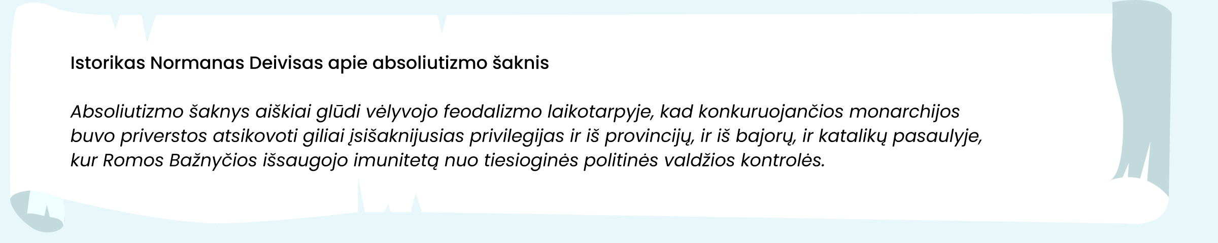 Šaltinis. Istorikas Normanas Deivisas apie absoliutizmo šaknis

Absoliutizmo šaknys aiškiai glūdi vėlyvojo feodalizmo laikotarpyje, kai konkuruojančios monarchijos buvo priverstos atsikovoti giliai įsišaknijusias privilegijas ir iš provincijų, ir iš bajorų, ir katalikų pasaulyje, kur Romos bažnyčios išsaugojo imunitetą nuo tiesioginės politinės valdžios kontrolės.
