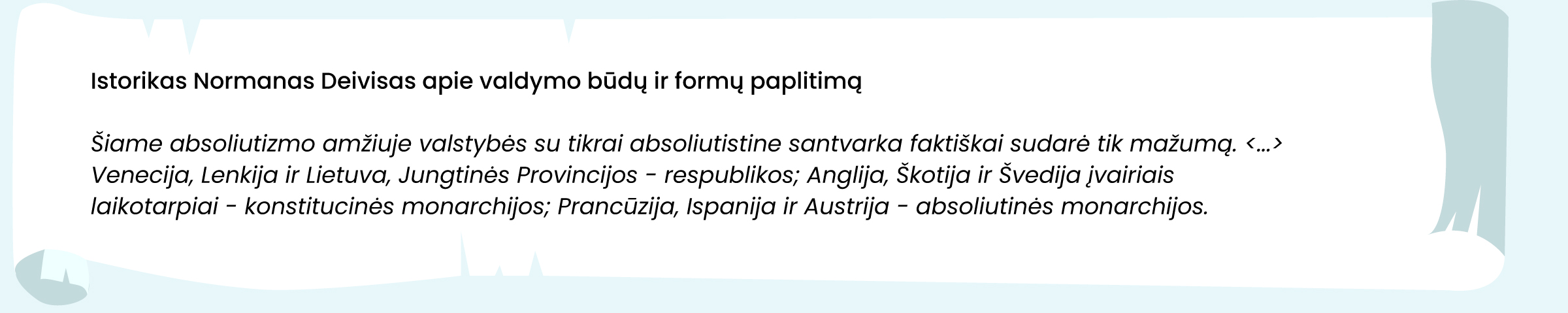 Šaltinis. Istorikas Normanas Deivisas apie valdymo būdų ir formų paplitimą
Šiame absoliutizmo amžiuje valstybės su tikrai absoliutistine santvarka faktiškai sudarė tik mažumą. <...> Venecija, Lenkija ir Lietuva, Jungtinės Provincijos – respublikos; Anglija, Škotija ir Švedija įvairiais laikotarpiais – konstitucinės monarchijos; Prancūzija, Ispanija ir Austrija – absoliutinės monarchijos.
