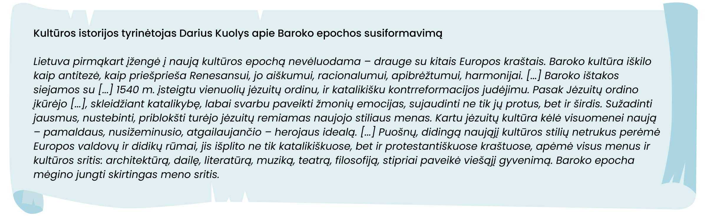 Kultūros istorijos tyrinėtojas Darius Kuolys apie Baroko epochos susiformavimą
Lietuva pirmąkart įžengė į naują kultūros epochą nevėluodama – drauge su kitais Europos kraštais. Baroko kultūra iškilo kaip antitezė, kaip priešprieša Renesansui, jo aiškumui, racionalumui, apibrėžtumui, harmonijai. [...] Baroko ištakos siejamos su [...] 1540 m. įsteigtu vienuolių jėzuitų ordinu, ir katalikišku kontrreformacijos judėjimu. Pasak Jėzuitų ordino įkūrėjo [...], skleidžiant katalikybę, labai svarbu paveikti žmonių emocijas, sujaudinti ne tik jų protus, bet ir širdis. Sužadinti jausmus, nustebinti, priblokšti turėjo jėzuitų remiamas naujojo stiliaus menas. Kartu jėzuitų kultūra kėlė visuomenei naują – pamaldaus, nusižeminusio, atgailaujančio – herojaus idealą. [...] Puošnų, didingą naująjį kultūros stilių netrukus perėmė Europos valdovų ir didikų rūmai, jis išplito ne tik katalikiškuose, bet ir protestantiškuose kraštuose, apėmė visus menus ir kultūros sritis: architektūrą, dailę, literatūrą, muziką, teatrą, filosofiją, stipriai paveikė viešąjį gyvenimą. Baroko epocha mėgino jungti skirtingas meno sritis.
