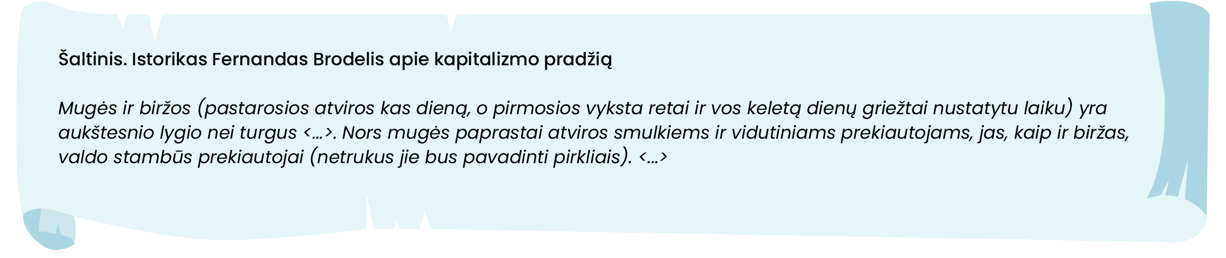 Šaltinis. Istorikas Fernandas Brodelis apie kapitalizmo pradžią

Mugės ir biržos (pastarosios atviros kas dieną, o pirmosios vyksta retai ir vos keletą dienų griežtai nustatytu laiku) yra aukštesnio lygio nei turgus <...>. Nors mugės paprastai atviros smulkiems ir vidutiniams prekiautojams, jas, kaip ir biržas, valdo stambūs prekiautojai (netrukus jie bus pavadinti pirkliais). <...>
