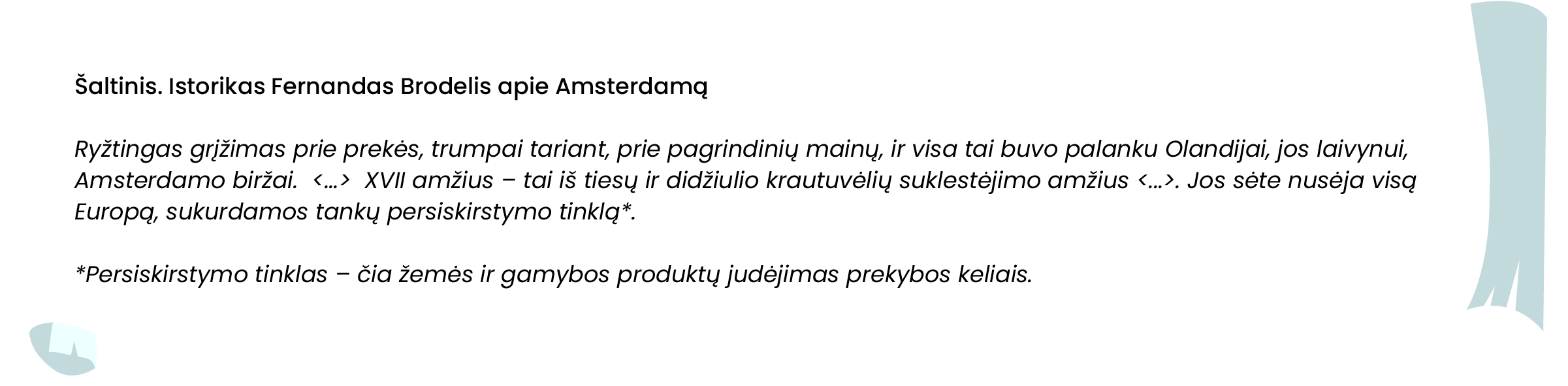 Šaltinis. Istorikas Fernandas Brodelis apie Amsterdamą

Ryžtingas grįžimas prie prekės, trumpai tariant, prie pagrindinių mainų, ir visa tai buvo palanku Olandijai, jos laivynui, Amsterdamo biržai.  <...>  XVII amžius – tai iš tiesų ir didžiulio krautuvėlių suklestėjimo amžius <...>. Jos sėte nusėja visą Europą, sukurdamos tankų persiskirstymo tinklą*.

*Persiskirstymo tinklas – čia žemės ir gamybos produktų judėjimas prekybos keliais. 