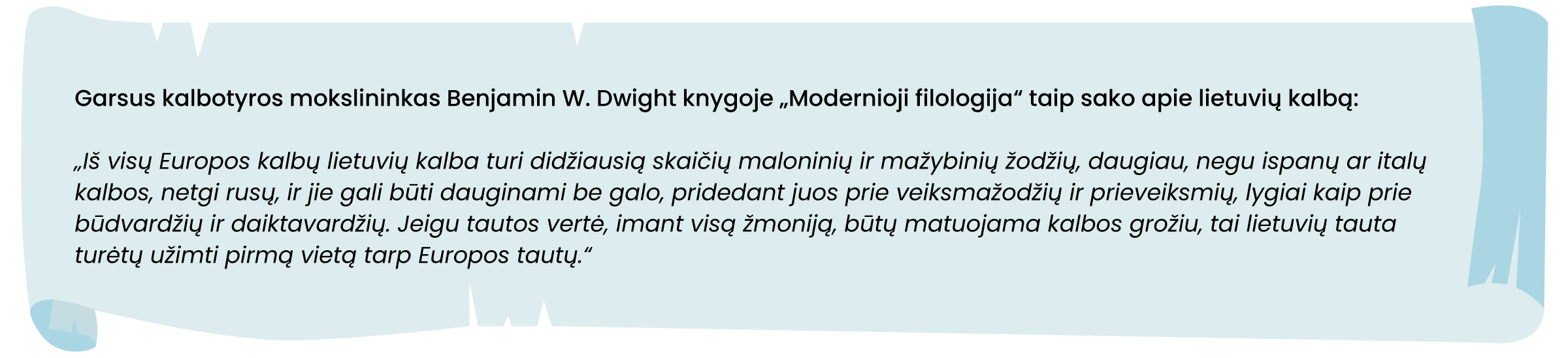 Garsus kalbininkas Bendžaminas V. Dvaitas (Benjamin W. Dwight) knygoje „Modernioji filologija“ taip sako apie lietuvių kalbą: „Iš visų Europos kalbų lietuvių kalba turi didžiausią skaičių maloninių ir mažybinių žodžių, daugiau, negu ispanų ar italų kalbos, netgi rusų, ir jie gali būti dauginami be galo, pridedant juos prie veiksmažodžių ir prieveiksmių, lygiai kaip prie būdvardžių ir daiktavardžių. Jeigu tautos vertė, imant visą žmoniją, būtų matuojama kalbos grožiu, tai lietuvių tauta turėtų užimti pirmą vietą tarp Europos tautų.“
