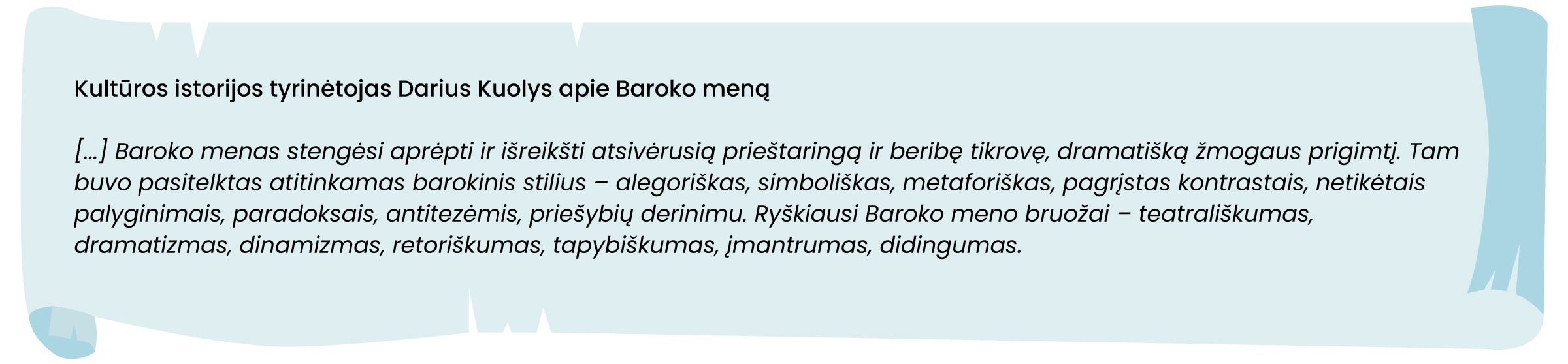 Kultūros istorijos tyrinėtojas Darius Kuolys apie Baroko meną
[...] Baroko menas stengėsi aprėpti ir išreikšti atsivėrusią prieštaringą ir beribę tikrovę, dramatišką žmogaus prigimtį. Tam buvo pasitelktas atitinkamas barokinis stilius – alegoriškas, simboliškas, metaforiškas, pagrįstas kontrastais, netikėtais palyginimais, paradoksais, antitezėmis, priešybių derinimu. Ryškiausi Baroko meno bruožai – teatrališkumas, dramatizmas, dinamizmas, retoriškumas, tapybiškumas, įmantrumas, didingumas.
