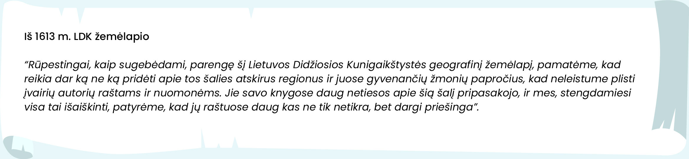 Iš 1613 m. LDK žemėlapio. „Rūpestingai, kaip sugebėdami, parengę šį Lietuvos Didžiosios Kunigaikštystės geografinį žemėlapį, pamatėme, kad reikia dar ką ne ką pridėti apie tos šalies atskirus regionus ir juose gyvenančių žmonių papročius, kad neleistume plisti įvairių autorių raštams ir nuomonėms. Jie savo knygose daug netiesos apie šią šalį pripasakojo, ir mes, stengdamiesi visa tai išaiškinti, patyrėme, kad jų raštuose daug kas ne tik netikra, bet dargi priešinga.“
