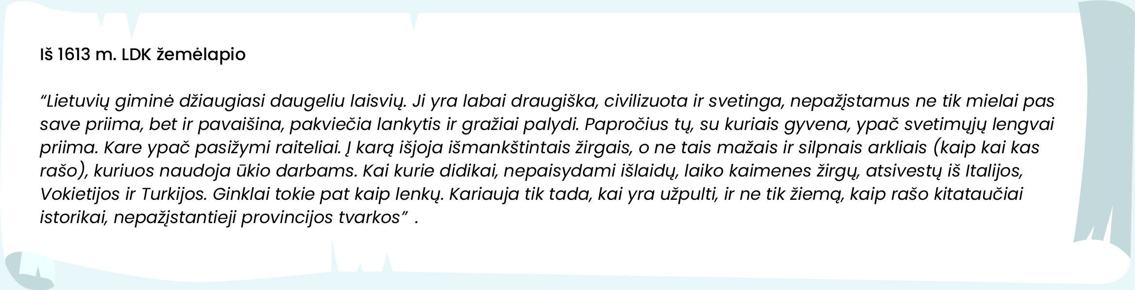 Iš 1613 m. LDK žemėlapio. „Lietuvių giminė džiaugiasi daugeliu laisvių. Ji yra labai draugiška, civilizuota ir svetinga, nepažįstamus ne tik mielai pas save priima, bet ir pavaišina, pakviečia lankytis ir gražiai palydi. Papročius tų, su kuriais gyvena, ypač svetimųjų lengvai priima. Kare ypač pasižymi raiteliai. Į karą išjoja išmankštintais žirgais, o ne tais mažais ir silpnais arkliais (kaip kai kas rašo), kuriuos naudoja ūkio darbams. Kai kurie didikai, nepaisydami išlaidų, laiko kaimenes žirgų, atsivestų iš Italijos, Vokietijos ir Turkijos. Ginklai tokie pat kaip lenkų. Kariauja tik tada, kai yra užpulti, ir ne tik žiemą, kaip rašo kitataučiai istorikai, nepažįstantieji provincijos tvarkos.“