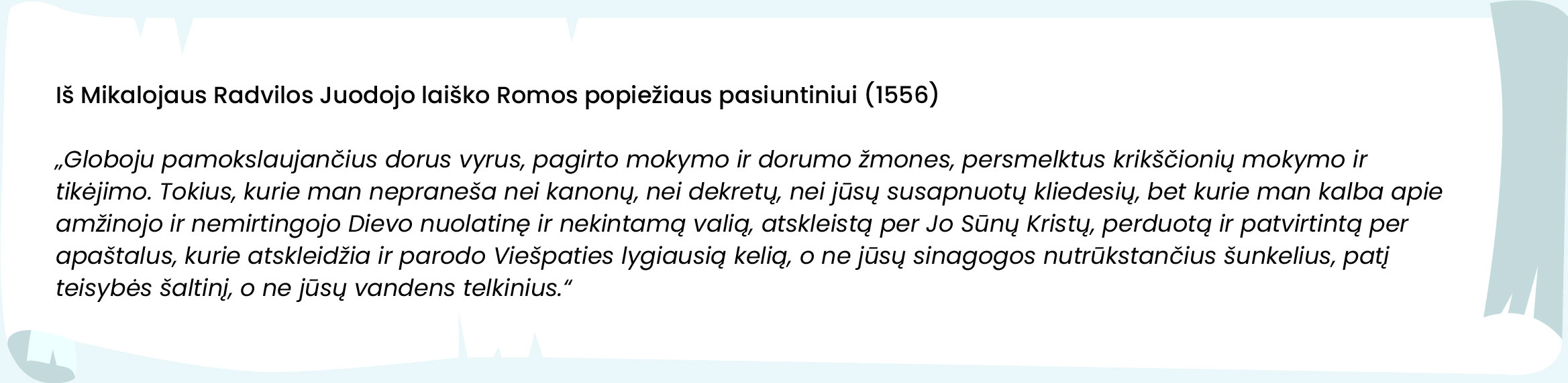 
Iš Mikalojaus Radvilos Juodojo laiško Romos popiežiaus pasiuntiniui (1556)

„Globoju pamokslaujančius dorus vyrus, pagirto mokymo ir dorumo žmones, persmelktus krikščionių mokymo ir tikėjimo. Tokius, kurie man nepraneša nei kanonų, nei dekretų, nei jūsų susapnuotų kliedesių, bet kurie man kalba apie amžinojo ir nemirtingojo Dievo nuolatinę ir nekintamą valią, atskleistą per Jo Sūnų Kristų, perduotą ir patvirtintą per apaštalus, kurie atskleidžia ir parodo Viešpaties lygiausią kelią, o ne jūsų sinagogos nutrūkstančius šunkelius, patį teisybės šaltinį, o ne jūsų vandens telkinius.“