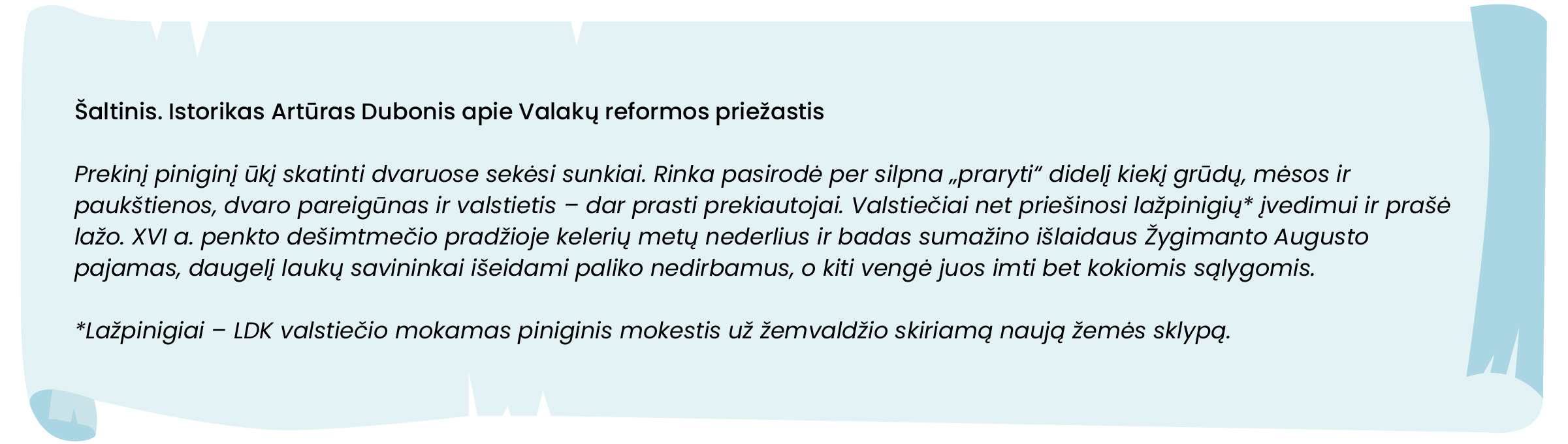 Šaltinis. Istorikas Artūras Dubonis apie Valakų reformos priežastis

Prekinį piniginį ūkį skatinti dvaruose sekėsi sunkiai. Rinka pasirodė per silpna „praryti“ didelį kiekį grūdų, mėsos ir paukštienos, dvaro pareigūnas ir valstietis – dar prasti prekiautojai. Valstiečiai net priešinosi lažpinigių* įvedimui ir prašė lažo. XVI a. penkto dešimtmečio pradžioje kelerių metų nederlius ir badas sumažino išlaidaus Žygimanto Augusto pajamas, daugelį laukų savininkai išeidami paliko nedirbamus, o kiti vengė juos imti bet kokiomis sąlygomis.

*Lažpinigiai – LDK valstiečio mokamas piniginis mokestis už žemvaldžio skiriamą naują žemės sklypą. 