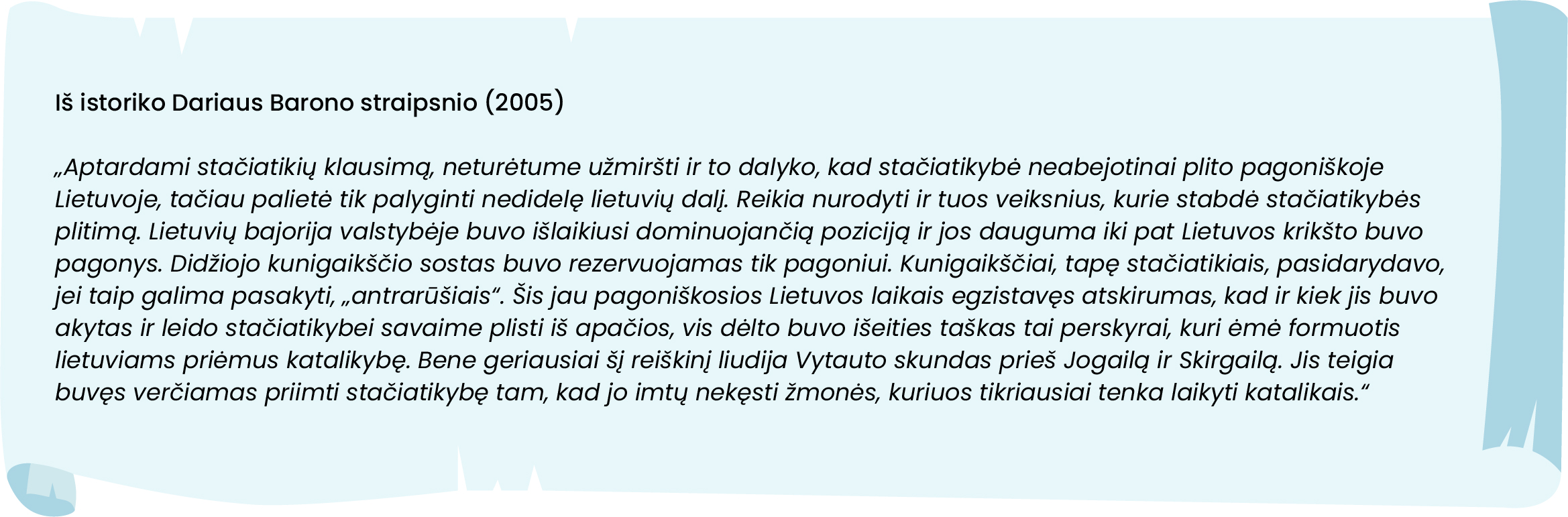 Iš istoriko Dariaus Barono straipsnio (2005)
„Aptardami stačiatikių klausimą, neturėtume užmiršti ir to dalyko, kad stačiatikybė neabejotinai plito pagoniškoje Lietuvoje, tačiau palietė tik palyginti nedidelę lietuvių dalį. Reikia nurodyti ir tuos veiksnius, kurie stabdė stačiatikybės plitimą. Lietuvių bajorija valstybėje buvo išlaikiusi dominuojančią poziciją ir jos dauguma iki pat Lietuvos krikšto buvo pagonys. Didžiojo kunigaikščio sostas buvo rezervuojamas tik pagoniui. Kunigaikščiai, tapę stačiatikiais, pasidarydavo, jei taip galima pasakyti, „antrarūšiais“. Šis jau pagoniškosios Lietuvos laikais egzistavęs atskirumas, kad ir kiek jis buvo akytas ir leido stačiatikybei savaime plisti iš apačios, vis dėlto buvo išeities taškas tai perskyrai, kuri ėmė formuotis lietuviams priėmus katalikybę. Bene geriausiai šį reiškinį liudija Vytauto skundas prieš Jogailą ir Skirgailą. Jis teigia buvęs verčiamas priimti stačiatikybę tam, kad jo imtų nekęsti žmonės, kuriuos tikriausiai tenka laikyti katalikais.“
