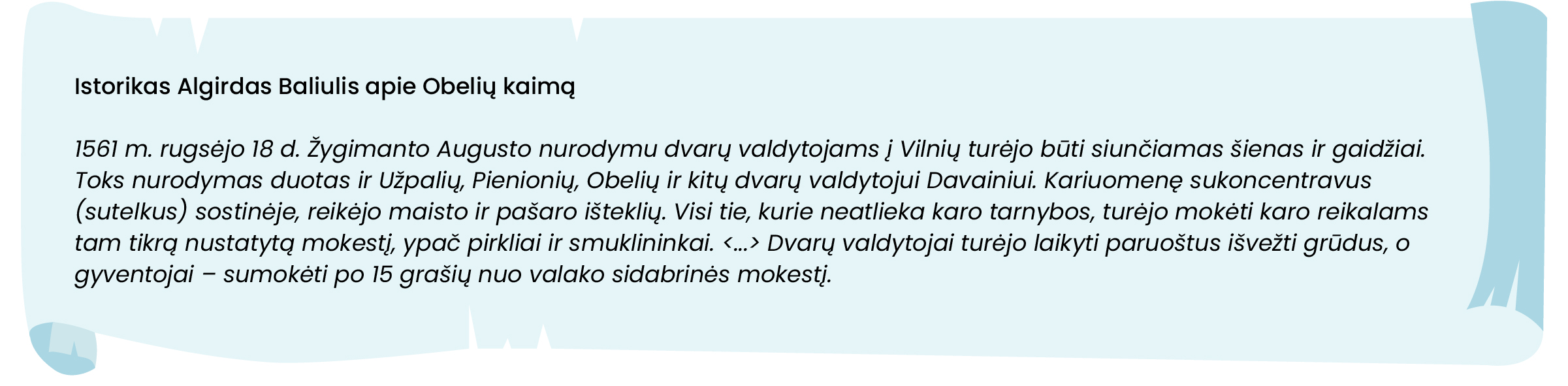 Istorikas Algirdas Baliulis apie Obelių kaimą

1561 m. rugsėjo 18 d. Žygimanto Augusto nurodymu dvarų valdytojams į Vilnių turėjo būti siunčiamas šienas ir gaidžiai. Toks nurodymas duotas ir Užpalių, Pienionių, Obelių ir kitų dvarų valdytojui Davainiui. Kariuomenę sukoncentravus (sutelkus) sostinėje, reikėjo maisto ir pašaro išteklių. Visi tie, kurie neatlieka karo tarnybos, turėjo mokėti karo reikalams tam tikrą nustatytą mokestį, ypač pirkliai ir smuklininkai. <...> Dvarų valdytojai turėjo laikyti paruoštus išvežti grūdus, o gyventojai – sumokėti po 15 grašių nuo valako sidabrinės mokestį. 