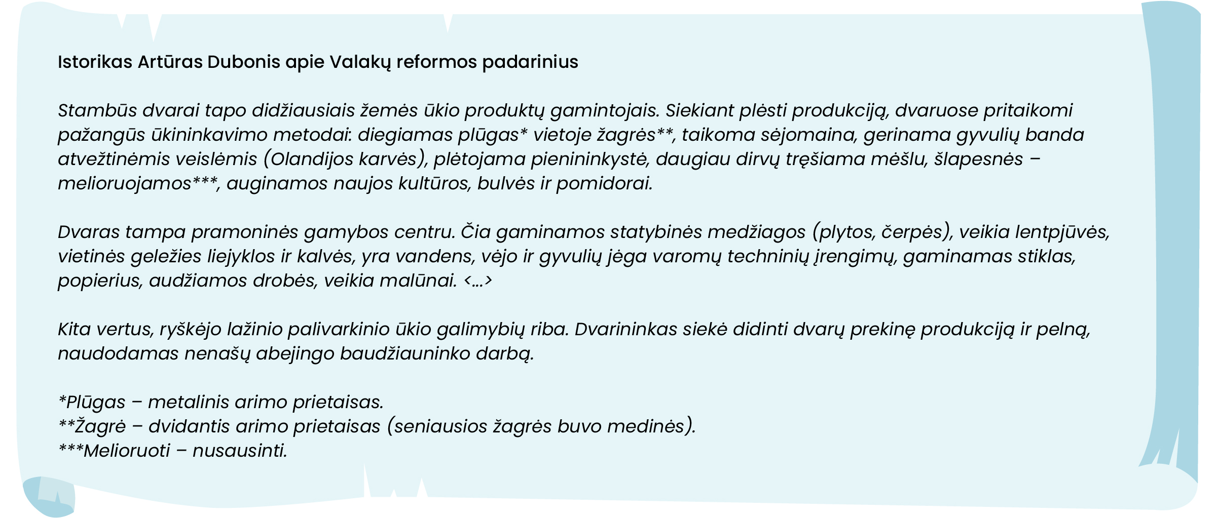 Istorikas Artūras Dubonis apie Valakų reformos padarinius
Stambūs dvarai tapo didžiausiais žemės ūkio produktų gamintojais. Siekiant plėsti produkciją, dvaruose pritaikomi pažangūs ūkininkavimo metodai: diegiamas plūgas* vietoje žagrės**, taikoma sėjomaina, gerinama gyvulių banda atvežtinėmis veislėmis (Olandijos karvės), plėtojama pienininkystė, daugiau dirvų tręšiama mėšlu, šlapesnės – melioruojamos***, auginamos naujos kultūros, bulvės ir pomidorai. 
Dvaras tampa pramoninės gamybos centru. Čia gaminamos statybinės medžiagos (plytos, čerpės), veikia lentpjūvės, vietinės geležies liejyklos ir kalvės, yra vandens, vėjo ir gyvulių jėga varomų techninių įrengimų, gaminamas stiklas, popierius, audžiamos drobės, veikia malūnai. <...>
Kita vertus, ryškėjo lažinio palivarkinio ūkio galimybių riba. Dvarininkas siekė didinti dvarų prekinę produkciją ir pelną, naudodamas nenašų abejingo baudžiauninko darbą. 
*Plūgas – metalinis arimo prietaisas.
**Žagrė – dvidantis arimo prietaisas (seniausios žagrės buvo medinės). 
***Melioruoti – nusausinti. 