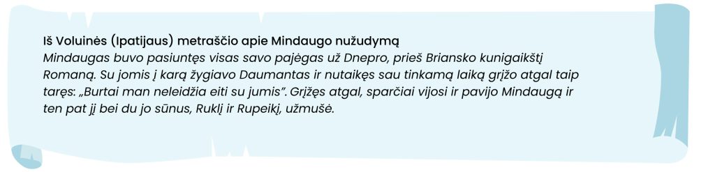 Iš Voluinės (Ipatijaus) metraščio apie Mindaugo nužudymą
Mindaugas buvo pasiuntęs visas savo pajėgas už Dnepro, prieš Briansko kunigaikštį Romaną. Su jomis į karą žygiavo Daumantas ir nutaikęs sau tinkamą laiką grįžo atgal taip taręs: "Burtai man neleidžia eiti su jumis:. Grįžęs atgal, sparčiai vijosi ir pavijo Mindaugą ir ten pat jį bei du jo sūnus, Ruklį ir Rupeikį, užmušė.