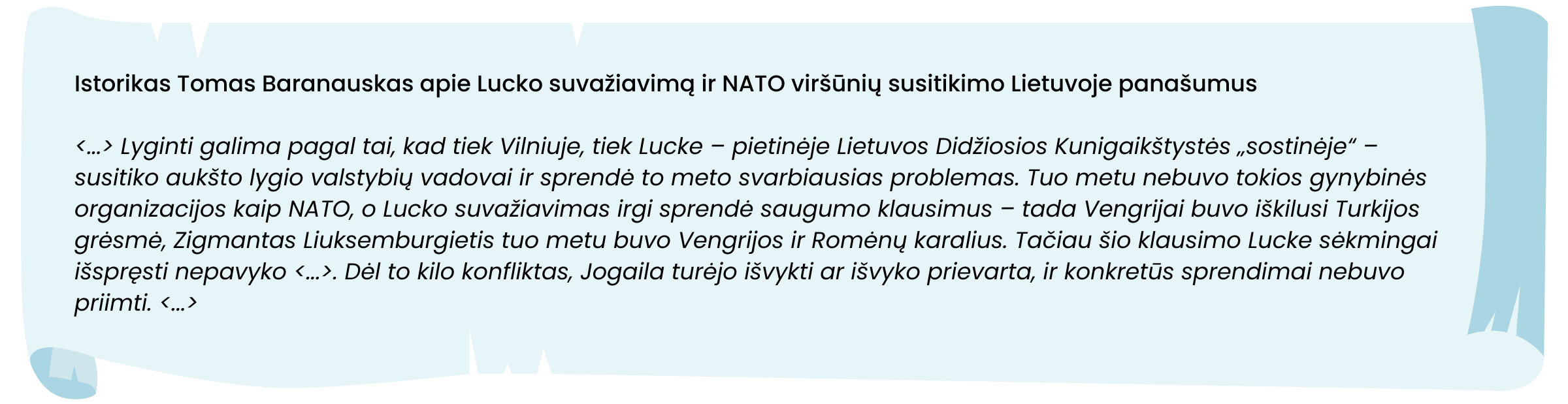 Istorikas Tomas Baranauskas apie Lucko suvažiavimą ir NATO viršūnių susitikimo Lietuvoje panašumus

<...> Lyginti galima pagal tai, kad tiek Vilniuje, tiek Lucke – pietinėje Lietuvos Didžiosios Kunigaikštystės „sostinėje“ – susitiko aukšto lygio valstybių vadovai ir sprendė to meto svarbiausias problemas. Tuo metu nebuvo tokios gynybinės organizacijos kaip NATO, o Lucko suvažiavimas irgi sprendė saugumo klausimus – tada Vengrijai buvo iškilusi Turkijos grėsmė, Zigmantas Liuksemburgietis tuo metu buvo Vengrijos ir Romėnų karalius. Tačiau šio klausimo Lucke sėkmingai išspręsti nepavyko, nes viską nustelbė Vytauto karūnavimo klausimas. Dėl to kilo konfliktas, Jogaila turėjo išvykti ar išvyko prievarta, ir konkretūs sprendimai nebuvo priimti. <...>
