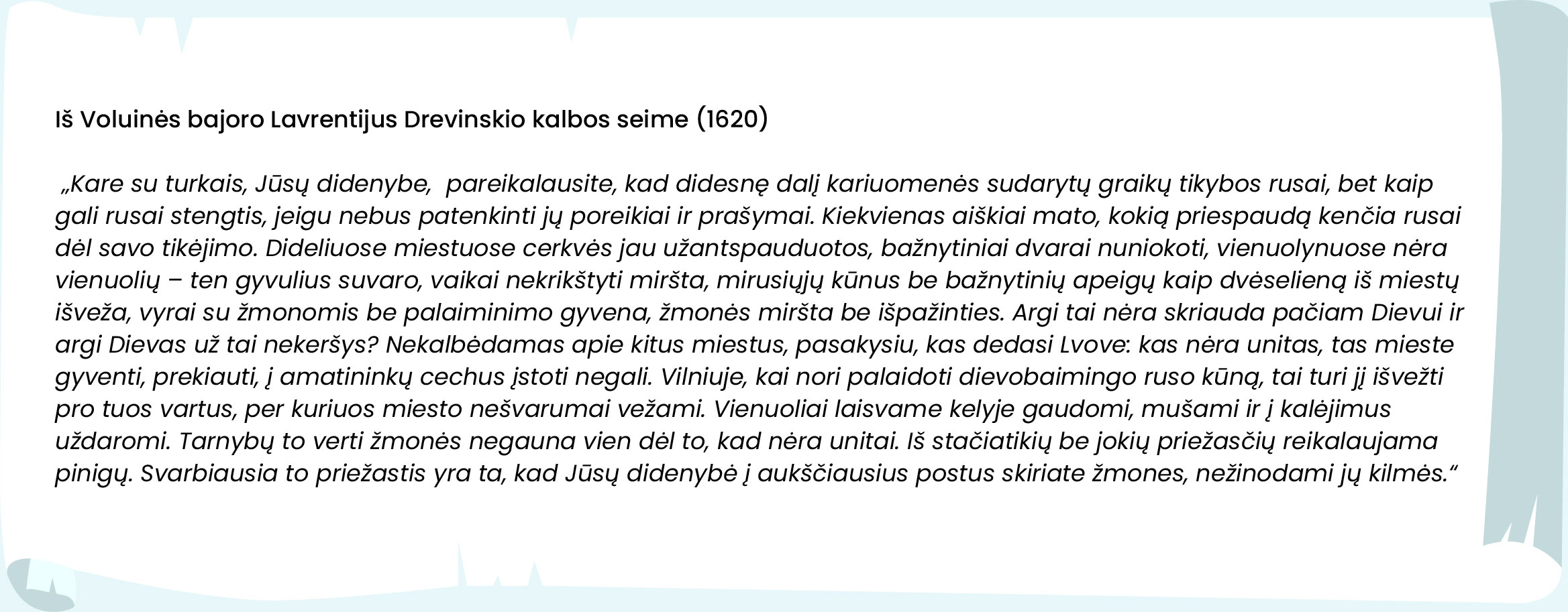 Iš Voluinės bajoro Lavrentijaus Drevinskio kalbos seime (1620)
 „Kare su turkais, Jūsų didenybe, pareikalausite, kad didesnę dalį kariuomenės sudarytų graikų tikybos rusai, bet kaip gali rusai stengtis, jeigu nebus patenkinti jų poreikiai ir prašymai. Kiekvienas aiškiai mato, kokią priespaudą kenčia rusai dėl savo tikėjimo. Dideliuose miestuose cerkvės jau užantspauduotos, bažnytiniai dvarai nuniokoti, vienuolynuose nėra vienuolių – ten gyvulius suvaro, vaikai nekrikštyti miršta, mirusiųjų kūnus be bažnytinių apeigų kaip dvėselieną iš miestų išveža, vyrai su žmonomis be palaiminimo gyvena, žmonės miršta be išpažinties. Argi tai nėra skriauda pačiam Dievui ir argi Dievas už tai nekeršys? Nekalbėdamas apie kitus miestus, pasakysiu, kas dedasi Lvove: kas nėra unitas, tas mieste gyventi, prekiauti, į amatininkų cechus įstoti negali. Vilniuje, kai nori palaidoti dievobaimingo ruso kūną, tai turi jį išvežti pro tuos vartus, per kuriuos miesto nešvarumai vežami. Vienuoliai laisvame kelyje gaudomi, mušami ir į kalėjimus uždaromi. Tarnybų to verti žmonės negauna vien dėl to, kad nėra unitai. Iš stačiatikių be jokių priežasčių reikalaujama pinigų. Svarbiausia to priežastis yra ta, kad Jūsų didenybė į aukščiausius postus skiriate žmones, nežinodami jų kilmės.“ 
