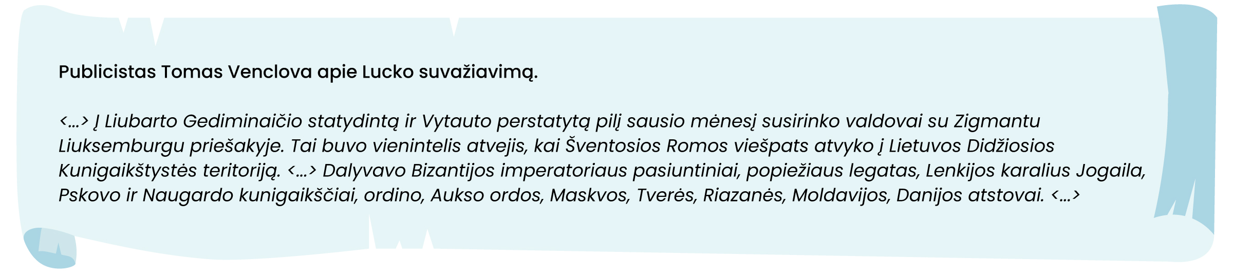 Publicistas Tomas Venclova apie Lucko suvažiavimą.
<...> Į Liubarto Gediminaičio statydintą ir Vytauto perstatytą pilį sausio mėnesį susirinko valdovai su Zigmantu Liuksemburgu priešakyje. Tai buvo vienintelis atvejis, kai Šventosios Romos viešpats atvyko į Lietuvos Didžiosios Kunigaikštystės teritoriją. <...> Dalyvavo Bizantijos imperatoriaus pasiuntiniai, popiežiaus legatas, Lenkijos karalius Jogaila, Pskovo ir Naugardo kunigaikščiai, ordino, Aukso ordos, Maskvos, Tverės, Riazanės, Moldavijos, Danijos atstovai. <...>
