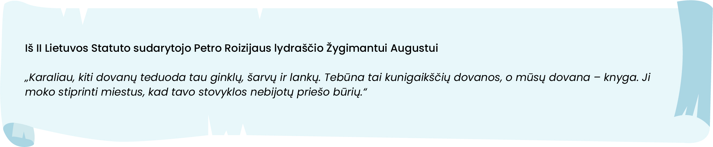 Iš II Lietuvos Statuto sudarytojo Petro Roizijaus lydraščio Žygimantui Augustui
„Karaliau, kiti dovanų teduoda tau ginklų, šarvų ir lankų. Tebūna tai kunigaikščių dovanos, o mūsų dovana – knyga. Ji moko stiprinti miestus, kad tavo stovyklos nebijotų priešo būrių.“
