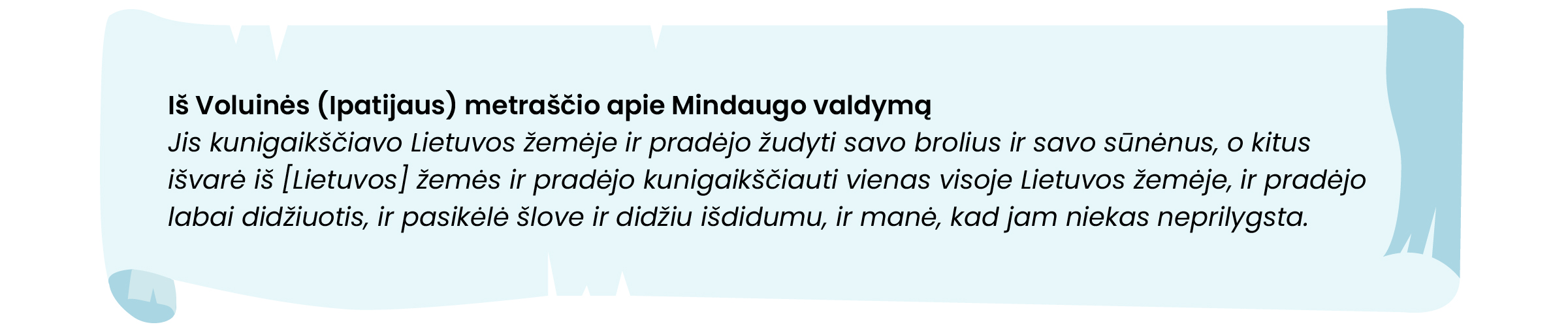 Iš Voluinės (Įpatijaus) metraščio apie Mindaugo valdymą
Jis kunigaikščiavo Lietuvos žemėje ir pradėjo žudyti savo brolius ir savo sunėnus, o kitus išvarė iš (Lietuvos) žemės ir pradėjo kunigaikščiauti vienas visoje Lietuvos žemėje, ir pradėjo labai didžiuotis, ir pasikėlė šlove ir didžiu išdidumu, ir manė, kad jam niekas neprilygsta.