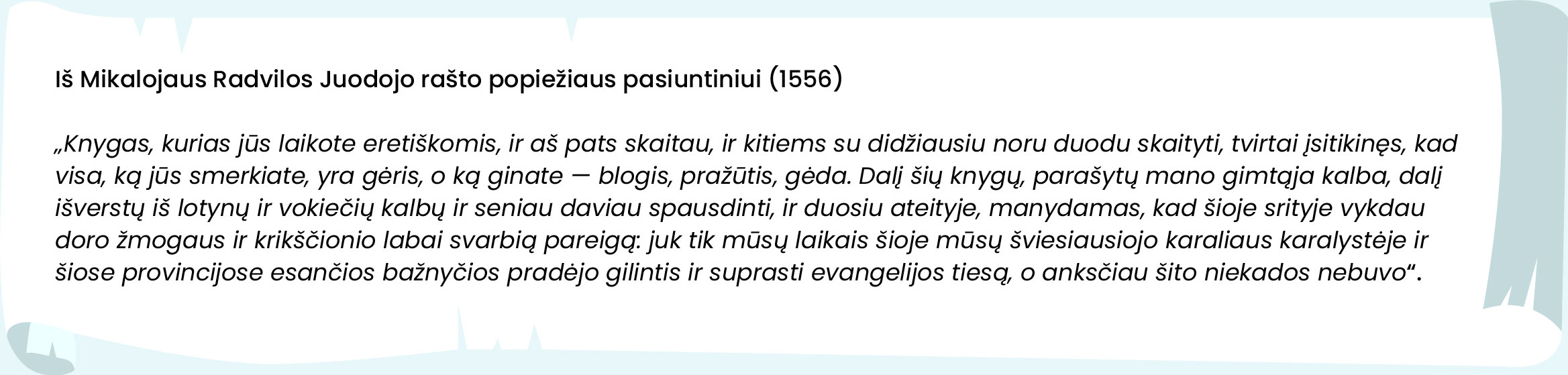 Iš Mikalojaus Radvilos Juodojo rašto popiežiaus pasiuntiniui (1556)


„Knygas, kurias jūs laikote eretiškomis, ir aš pats skaitau, ir kitiems su didžiausiu noru duodu skaityti, tvirtai įsitikinęs, kad visa, ką jūs smerkiate, yra gėris, o ką ginate – blogis, pražūtis, gėda. Dalį šių knygų, parašytų mano gimtąja kalba, dalį išverstų iš lotynų ir vokiečių kalbų ir seniau daviau spausdinti ir duosiu ateityje, manydamas, kad šioje srityje vykdau doro žmogaus ir krikščionio labai svarbią pareigą: juk tik mūsų laikais šioje mūsų šviesiausiojo karaliaus karalystėje ir šiose provincijose esančios bažnyčios pradėjo gilintis ir suprasti evangelijos tiesą, o anksčiau šito niekados nebuvo.“
