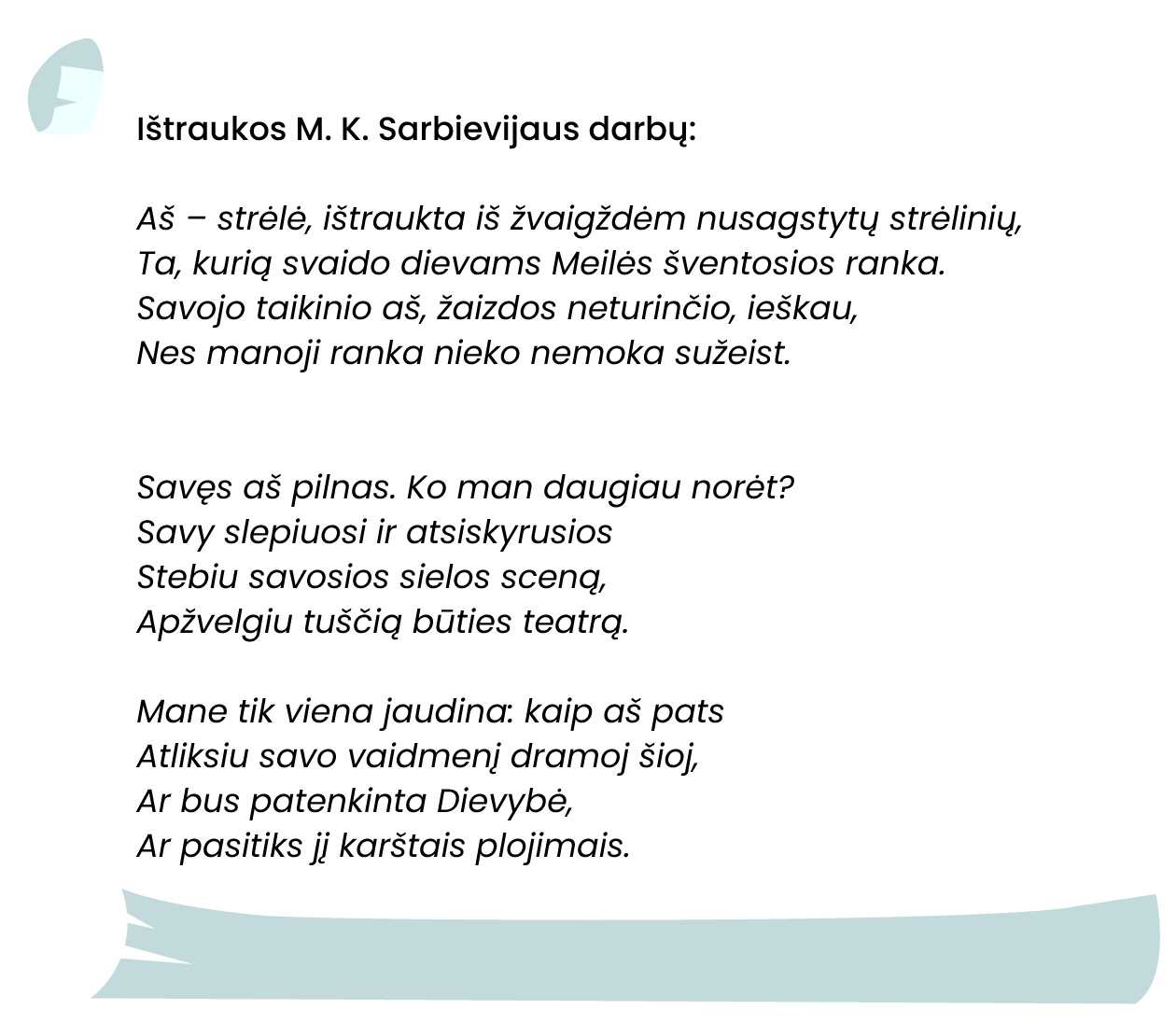 
Ištraukos M. K. Sarbievijaus darbų:


Aš – strėlė, ištraukta iš žvaigždėm nusagstytų strėlinių,
Ta, kurią svaido dievams Meilės šventosios ranka.
Savojo taikinio aš, žaizdos neturinčio, ieškau,
Nes manoji ranka nieko nemoka sužeist.


Savęs aš pilnas. Ko man daugiau norėt?
Savy slepiuosi ir atsiskyrusios
Stebiu savosios sielos sceną,
Apžvelgiu tuščią būties teatrą.

Mane tik viena jaudina: kaip aš pats
Atliksiu savo vaidmenį dramoj šioj,
Ar bus patenkinta Dievybė,
Ar pasitiks jį karštais plojimais.
