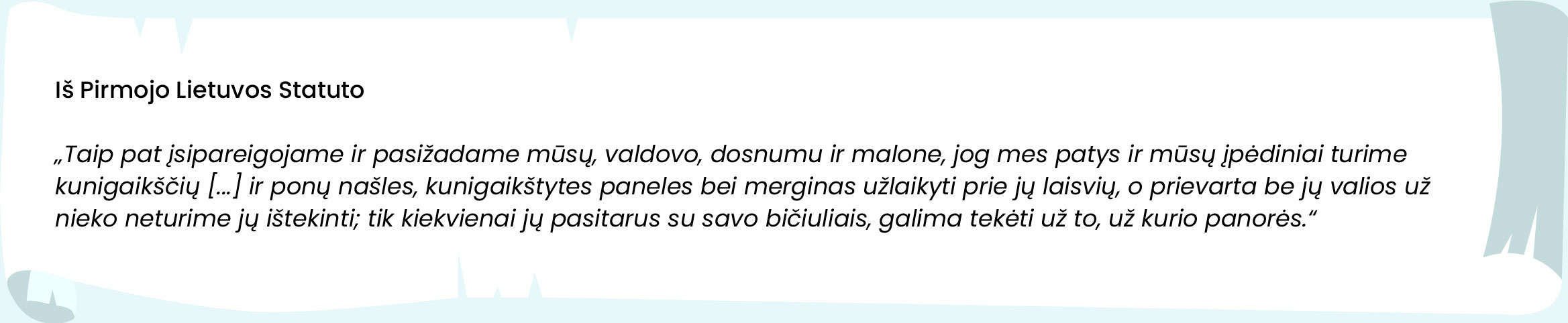 Iš Pirmojo Lietuvos Statuto 






„Taip pat įsipareigojame ir pasižadame mūsų, valdovo, dosnumu ir malone, jog mes patys ir mūsų įpėdiniai turime kunigaikščių [...] ir ponų našles, kunigaikštytes paneles bei merginas užlaikyti prie jų laisvių, o prievarta be jų valios už nieko neturime jų ištekinti; tik kiekvienai jų pasitarus su savo bičiuliais, galima tekėti už to, už kurio panorės.“ 
