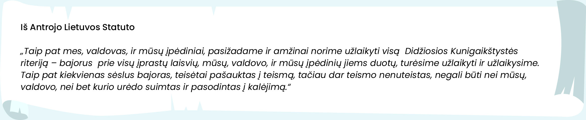 Iš Antrojo Lietuvos Statuto



„Taip pat mes, valdovas, ir mūsų įpėdiniai, pasižadame ir amžinai norime užlaikyti visą  Didžiosios Kunigaikštystės   riteriją – bajorus  prie visų įprastų laisvių, mūsų, valdovo, ir mūsų įpėdinių jiems duotų, turėsime užlaikyti ir užlaikysime. Taip pat kiekvienas sėslus bajoras, teisėtai pašauktas į teismą, tačiau dar teismo nenuteistas, negali būti nei mūsų, valdovo, nei bet kurio urėdo suimtas ir pasodintas į kalėjimą.“
