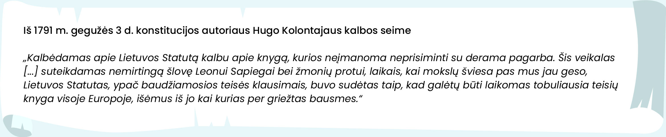 Iš 1791 m. gegužės 3 d. konstitucijos autoriaus Hugo Kolontajaus kalbos seime  


„Kalbėdamas apie Lietuvos Statutą kalbu apie knygą, kurios neįmanoma neprisiminti su derama pagarba. Šis veikalas [...] suteikdamas nemirtingą šlovę Leonui Sapiegai bei žmonių protui, laikais, kai mokslų šviesa pas mus jau geso, Lietuvos Statutas, ypač baudžiamosios teisės klausimais, buvo sudėtas taip, kad galėtų būti laikomas tobuliausia teisių knyga visoje Europoje, išėmus iš jo kai kurias per griežtas bausmes.“
