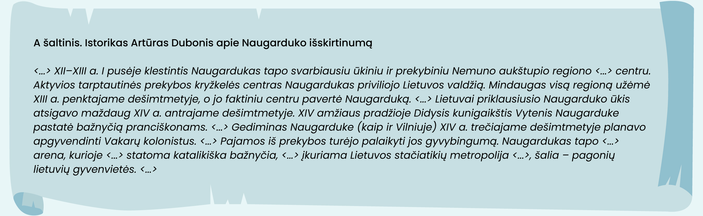 A šaltinis. Istorikas Artūras Dubonis apie Naugarduko išskirtinumą

<...> XII–XIII a. I pusėje klestintis Naugardukas tapo svarbiausiu ūkiniu ir prekybiniu Nemuno aukštupio regiono <...> centru. Aktyvios tarptautinės prekybos kryžkelės centras Naugardukas priviliojo Lietuvos valdžią. Mindaugas visą regioną užėmė XIII a. penktajame dešimtmetyje, o jo faktiniu centru pavertė Naugarduką. <...> Lietuvai priklausiusio Naugarduko ūkis atsigavo maždaug XIV a. antrajame dešimtmetyje. XIV amžiaus pradžioje Didysis kunigaikštis Vytenis Naugarduke pastatė bažnyčią pranciškonams. <...> Gediminas Naugarduke (kaip ir Vilniuje) XIV a. trečiajame dešimtmetyje planavo apgyvendinti Vakarų kolonistus. <...> Pajamos iš prekybos turėjo palaikyti jos gyvybingumą. Naugardukas tapo <...> arena, kurioje <...> statoma katalikiška bažnyčia, <...> įkuriama Lietuvos stačiatikių metropolija <...>, šalia – pagonių lietuvių gyvenvietės. <...>
