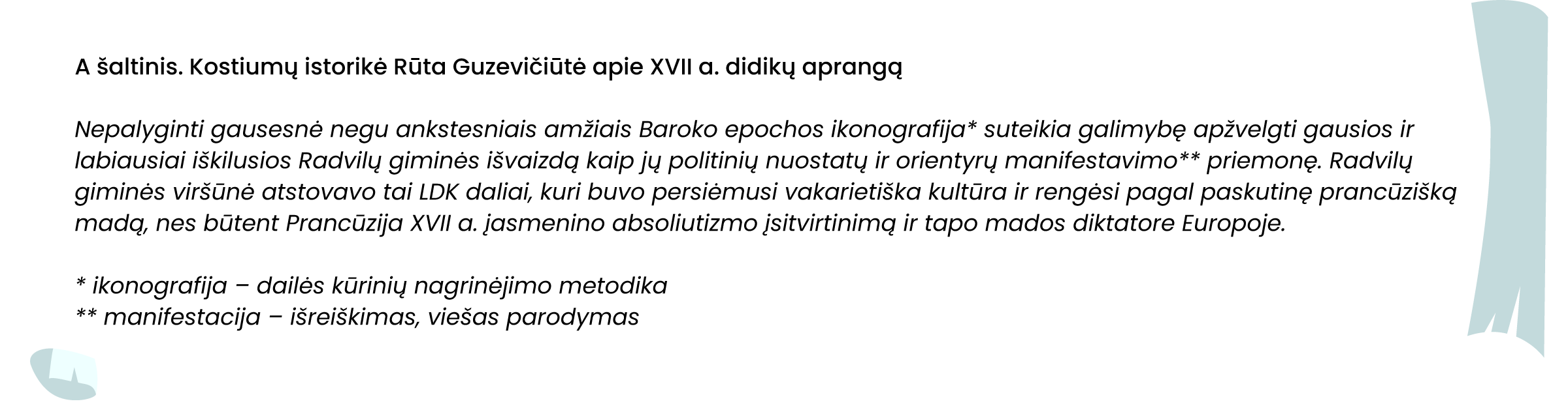 A šaltinis. Kostiumų istorikė Rūta Guzevičiūtė apie XVII a. didikų aprangą

Nepalyginti gausesnė negu ankstesniais amžiais Baroko epochos ikonografija* suteikia galimybę apžvelgti gausios ir labiausiai iškilusios Radvilų giminės išvaizdą kaip jų politinių nuostatų ir orientyrų manifestavimo** priemonę. Radvilų giminės viršūnė atstovavo tai LDK daliai, kuri buvo persiėmusi vakarietiška kultūra ir rengėsi pagal paskutinę prancūzišką madą, nes būtent Prancūzija XVII a. įasmenino absoliutizmo įsitvirtinimą ir tapo mados diktatore Europoje.

* ikonografija – dailės kūrinių nagrinėjimo metodika
** manifestacija – išreiškimas, viešas parodymas
