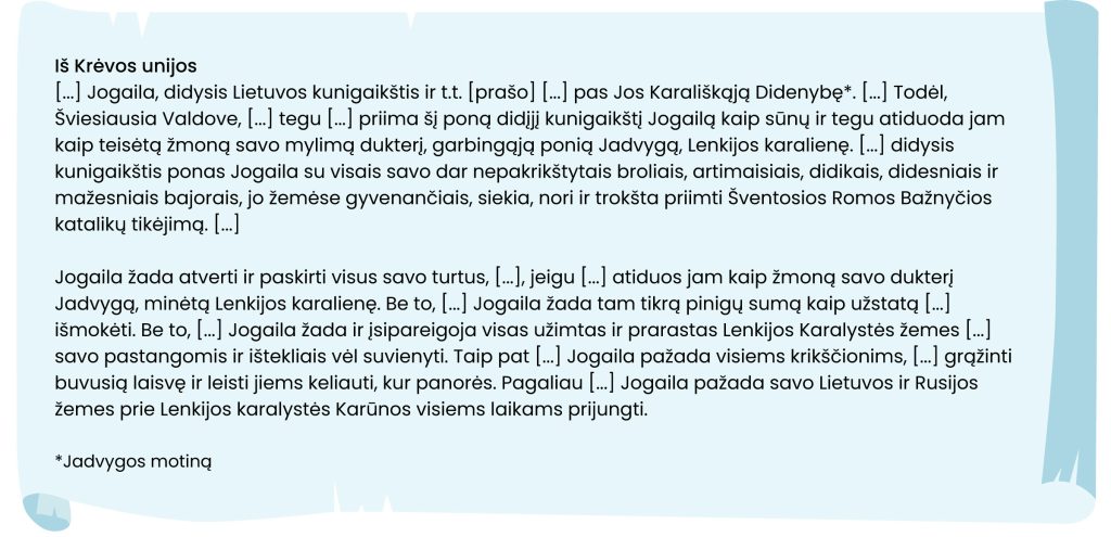 Iš Krėvos unijos
[ ... ] Jogaila, didysis Lietuvos kunigaikštis ir t.t. [prašo] [ ... ] pas Jos Karališkąją Didenybę *. [ ... ] Todėl,
Šviesiausia Valdove, [ ... ] tegu [ ... ] priima šį poną didįjį kunigaikštį Jogailą kaip sūnų ir tegu atiduoda jam
kaip teisėtą žmoną savo mylimą dukterį, garbingąją ponią Jadvygą, Lenkijos karalienę. [ ... ] didysis
kunigaikštis ponas Jogaila su visais savo dar nepakrikštytais broliais, artimaisiais, didikais, didesniais ir
mažesniais bajorais, jo žemėse gyvenančiais, siekia, nori ir trokšta priimti Šventosios Romos Bažnyčios
katalikų tikėjimą. [ ... ]

Jogaila žada atverti ir paskirti visus savo turtus, [ ... ], jeigu [ ... ] atiduos jam kaip žmoną savo dukterį
Jadvygą, minėtą Lenkijos karalienę. Be to, [ ... ] Jogaila žada tam tikrą pinigų sumą kaip užstatą [ ... ]
išmokėti. Be to, [ ... ] Jogaila žada ir įsipareigoja visas užimtas ir prarastas Lenkijos Karalystės žemes [ ... ]
savo pastangomis ir ištekliais vėl suvienyti. Taip pat [ ... ] Jogaila pažada visiems krikščionims, [ ... ] grąžinti
buvusią laisvę ir leisti jiems keliauti, kur panorės. Pagaliau [ ... ] Jogaila pažada savo Lietuvos ir Rusijos
žemes prie Lenkijos karalystės Karūnos visiems laikams prijungti.

*Jadvygos motiną