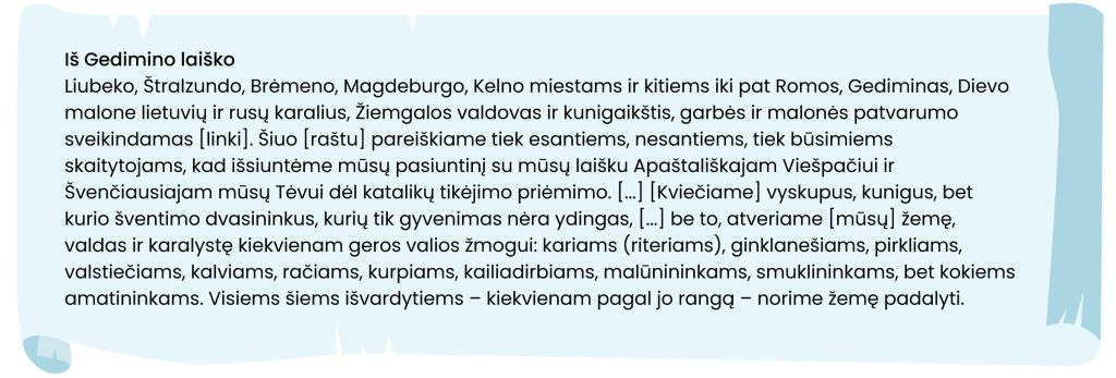 Iš Gedimino laiško
Liubeko, Štralzundo, Brėmeno, Magdeburgo, Kelno miestams ir kitiems iki pat Romos, Gediminas, Dievo malone lietuvių ir rusų karalius, Žiemgalos valdovas ir kunigaikštis, garbės ir malonės patvarumo sveikindamas (linki). Šiuo (raštu) pareiškiame tiek esantiems, nesantiems, tiek būsimiems skaitytojams, kad išsiuntėme mūsų pasiuntinį su misų laišku Apaštališkajam Viešpačiui ir Švenčiausiajam mūsų Tėvui dėl katalikų tikėjimo priėmimo (...) (Kviečiame) vyskupus, kunigus, bet kurio šventimo dvasininkus, kurių tik gyvenimas nėra ydingas, (...) be to, atveriame (mūsų) žemę, valdas ir karalystė kiekvienam geros valios žmogui: kariams (riteriams), ginklanešiams, pirkliams, valstiečiams, kalviams, račiams, kurpiams, kailiadirbiams, maūnininkams, smuklininkams, bet kokiems amatininkams. Visiems šiems išvardytiems - kiekvienam pagal jo rangą - norime žemę padalyti.