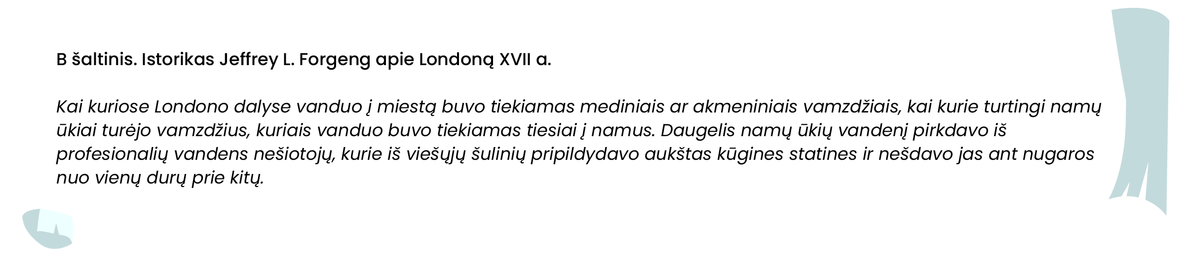 B šaltinis. Istorikas Jeffrey L. Forgeng apie Londoną XVII a.

Kai kuriose Londono dalyse vanduo į miestą buvo tiekiamas mediniais ar akmeniniais vamzdžiais, kai kurie turtingi namų ūkiai turėjo vamzdžius, kuriais vanduo buvo tiekiamas tiesiai į namus. Daugelis namų ūkių vandenį pirkdavo iš profesionalių vandens nešiotojų, kurie iš viešųjų šulinių pripildydavo aukštas kūgines statines ir nešdavo jas ant nugaros nuo vienų durų prie kitų.
