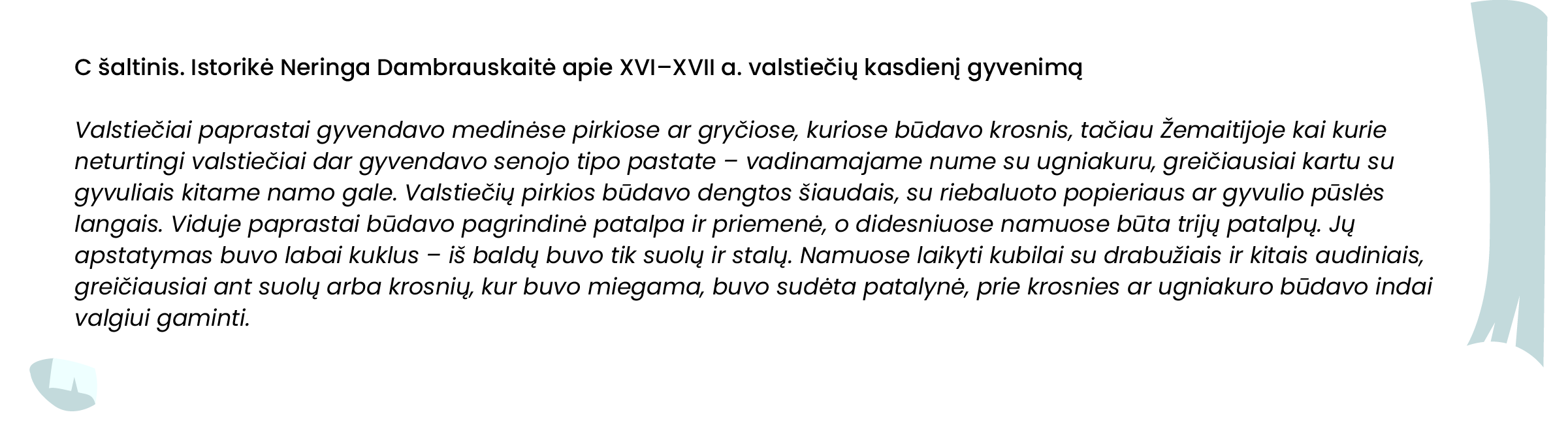 C šaltinis. Istorikė Neringa Dambrauskaitė apie XVI–XVII a. valstiečių kasdienį gyvenimą
Valstiečiai paprastai gyvendavo medinėse pirkiose ar gryčiose, kuriose būdavo krosnis, tačiau Žemaitijoje kai kurie neturtingi valstiečiai dar gyvendavo senojo tipo pastate – vadinamajame nume su ugniakuru, greičiausiai kartu su gyvuliais kitame namo gale. Valstiečių pirkios būdavo dengtos šiaudais, su riebaluoto popieriaus ar gyvulio pūslės langais. Viduje paprastai būdavo pagrindinė patalpa ir priemenė, o didesniuose namuose būta trijų patalpų. Jų apstatymas buvo labai kuklus – iš baldų buvo tik suolų ir stalų. Namuose laikyti kubilai su drabužiais ir kitais audiniais, greičiausiai ant suolų arba krosnių, kur buvo miegama, buvo sudėta patalynė, prie krosnies ar ugniakuro būdavo indai valgiui gaminti.
