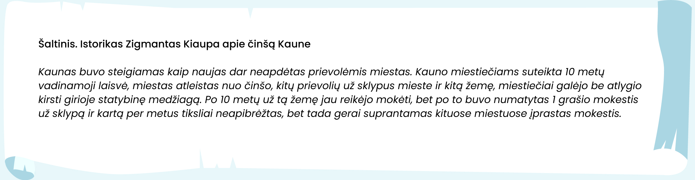 Šaltinis. Istorikas Zigmantas Kiaupa apie činšą Kaune

Kaunas buvo steigiamas kaip naujas dar neapdėtas prievolėmis miestas. Kauno miestiečiams suteikta 10 metų vadinamoji laisvė, miestas atleistas nuo činšo, kitų prievolių už sklypus mieste ir kitą žemę, miestiečiai galėjo be atlygio kirsti girioje statybinę medžiagą. Po 10 metų už tą žemę jau reikėjo mokėti, bet po to buvo numatytas 1 grašio mokestis už sklypą ir kartą per metus tiksliai neapibrėžtas, bet tada gerai suprantamas kituose miestuose įprastas mokestis.
