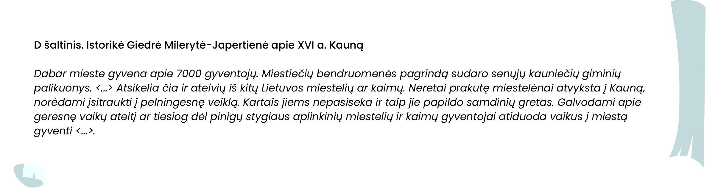 D šaltinis. Istorikė Giedrė Milerytė-Japertienė apie XVI a. Kauną

Dabar mieste gyvena apie 7000 gyventojų. Miestiečių bendruomenės pagrindą sudaro senųjų kauniečių giminių palikuonys. <...> Atsikelia čia ir ateivių iš kitų Lietuvos miestelių ar kaimų. Neretai prakutę miestelėnai atvyksta į Kauną, norėdami įsitraukti į pelningesnę veiklą. Kartais jiems nepasiseka ir taip jie papildo samdinių gretas. Galvodami apie geresnę vaikų ateitį ar tiesiog dėl pinigų stygiaus aplinkinių miestelių ir kaimų gyventojai atiduoda vaikus į miestą gyventi <...>.
