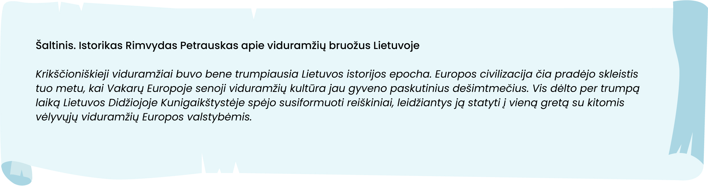 Šaltinis. Istorikas Rimvydas Petrauskas apie viduramžių bruožus Lietuvoje
Krikščioniškieji viduramžiai buvo bene trumpiausia Lietuvos istorijos epocha. Europos civilizacija čia pradėjo skleistis tuo metu, kai Vakarų Europoje senoji viduramžių kultūra jau gyveno paskutinius dešimtmečius. Vis dėlto per trumpą laiką Lietuvos Didžiojoje Kunigaikštystėje spėjo susiformuoti reiškiniai, leidžiantys ją statyti į vieną gretą su kitomis vėlyvųjų viduramžių Europos valstybėmis.
