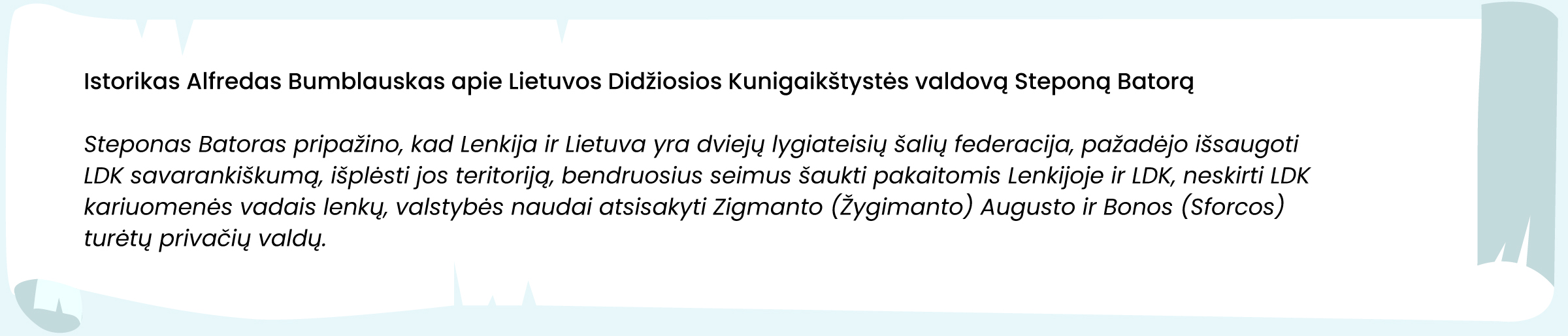 Šaltinis. Istorikas Alfredas Bumblauskas apie Lietuvos Didžiosios Kunigaikštystės valdovą Steponą Batorą

Steponas Batoras pripažino, kad Lenkija ir Lietuva yra dviejų lygiateisių šalių federacija, pažadėjo išsaugoti LDK savarankiškumą, išplėsti jos teritoriją, bendruosius seimus šaukti pakaitomis Lenkijoje ir LDK, neskirti LDK kariuomenės vadais lenkų, valstybės naudai atsisakyti Zigmanto [Žygimanto] Augusto ir Bonos [Sforcos] turėtų privačių valdų.