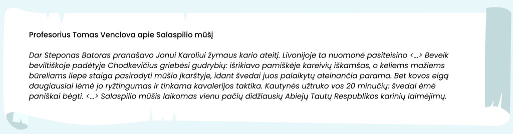 Šaltinis. Profesorius Tomas Venclova apie Salaspilio mūšį

Dar Steponas Batoras pranašavo Jonui Karoliui žymaus kario ateitį. Livonijoje ta nuomonė pasiteisino <...>. Beveik beviltiškoje padėtyje Chodkevičius griebėsi gudrybių: išrikiavo pamiškėje kareivių iškamšas, o keliems mažiems būreliams liepė staiga pasirodyti mūšio įkarštyje, idant švedai juos palaikytų ateinančia parama. Bet kovos eigą daugiausia lėmė jo ryžtingumas ir tinkama kavalerijos taktika. Kautynės užtruko vos 20 minučių: švedai ėmė paniškai bėgti. <...> Salaspilio mūšis laikomas vienu pačių didžiausių Abiejų Tautų Respublikos karinių laimėjimų.
