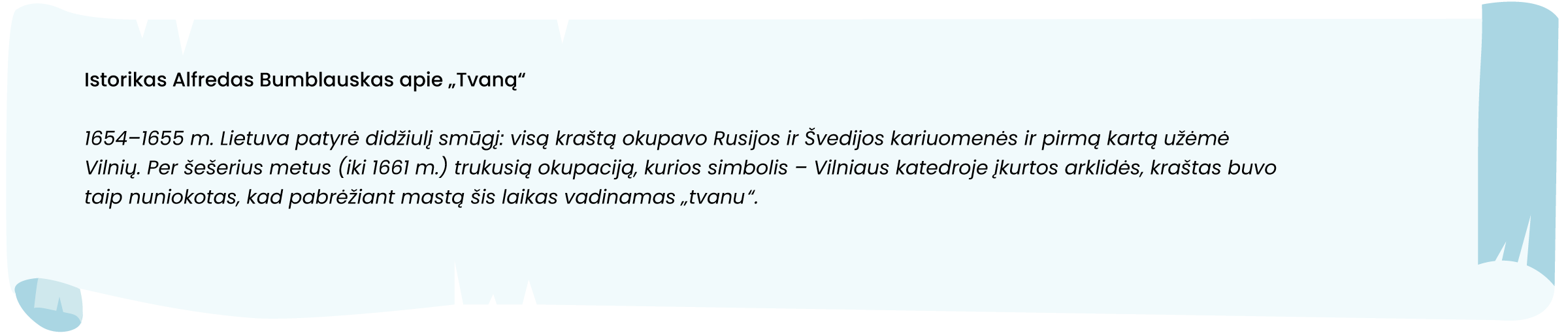 Šaltinis. Istorikas Alfredas Bumblauskas apie „Tvaną“

1654–1655 m. Lietuva patyrė didžiulį smūgį: visą kraštą okupavo Rusijos ir Švedijos kariuomenės ir pirmą kartą užėmė Vilnių. Per šešerius metus (iki 1661 m.) trukusią okupaciją, kurios simbolis – Vilniaus katedroje įkurtos arklidės, kraštas buvo taip nuniokotas, kad pabrėžiant mastą šis laikas vadinamas „Tvanu“.
