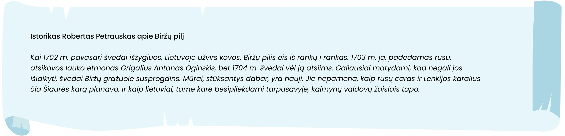 Šaltinis. Istorikas Robertas Petrauskas apie Biržų pilį

Kai 1702 m. pavasarį švedai išžygiuos, Lietuvoje užvirs kovos. Biržų pilis eis iš rankų į rankas. 1703 m. ją, padedamas rusų, atsikovos lauko etmonas Grigalius Antanas Oginskis, bet 1704 m. švedai vėl ją atsiims. Galiausiai matydami, kad negali jos išlaikyti, švedai Biržų gražuolę susprogdins. Mūrai, stūksantys dabar, yra nauji. Jie nepamena, kaip rusų caras ir Lenkijos karalius čia Šiaurės karą planavo. Ir kaip lietuviai, tame kare besipliekdami tarpusavyje, kaimynų valdovų žaislais tapo.
