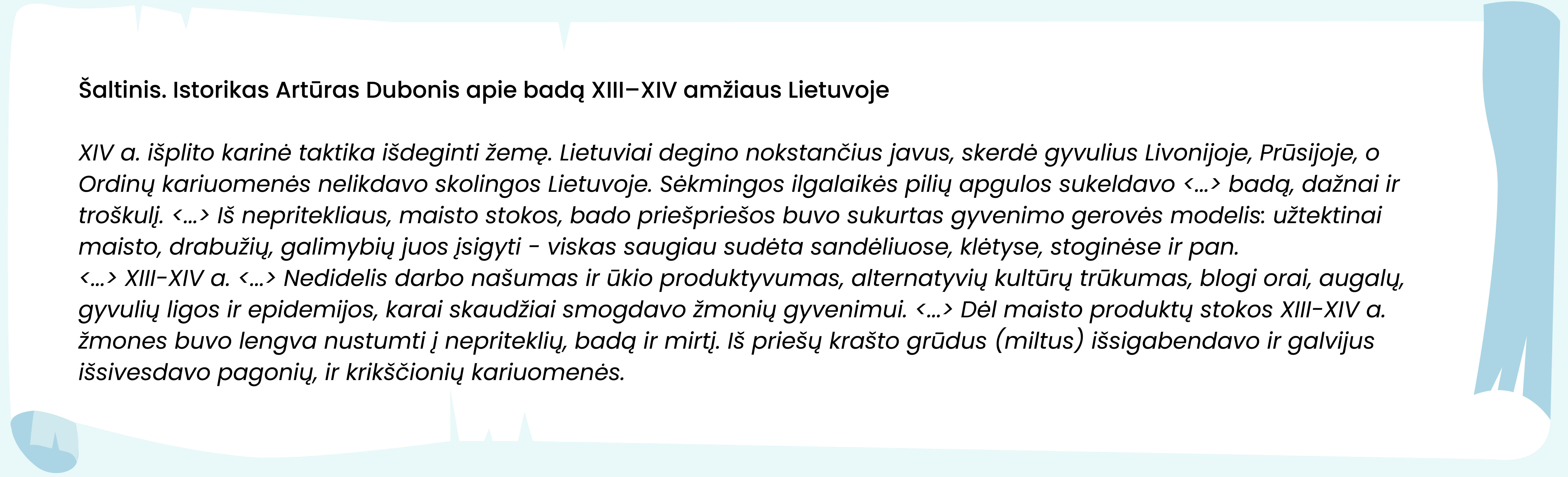 Šaltinis. Istorikas Artūras Dubonis apie badą XIII–XIV amžiaus Lietuvoje

XIV a. išplito karinė taktika išdeginti žemę. Lietuviai degino nokstančius javus, skerdė gyvulius Livonijoje, Prūsijoje, o Ordinų kariuomenės nelikdavo skolingos Lietuvoje. Sėkmingos ilgalaikės pilių apgulos sukeldavo <...> badą, dažnai ir troškulį. <...> Iš nepritekliaus, maisto stokos, bado priešpriešos buvo sukurtas gyvenimo gerovės modelis: užtektinai maisto, drabužių, galimybių juos įsigyti - viskas saugiau sudėta sandėliuose, klėtyse, stoginėse ir pan.
<...> XIII-XIV a. <...> Nedidelis darbo našumas ir ūkio produktyvumas, alternatyvių kultūrų trūkumas, blogi orai, augalų, gyvulių ligos ir epidemijos, karai skaudžiai smogdavo žmonių gyvenimui. <...> Dėl maisto produktų stokos XIII-XIV a. žmones buvo lengva nustumti į nepriteklių, badą ir mirtį. Iš priešų krašto grūdus (miltus) išsigabendavo ir galvijus išsivesdavo pagonių, ir krikščionių kariuomenės.
