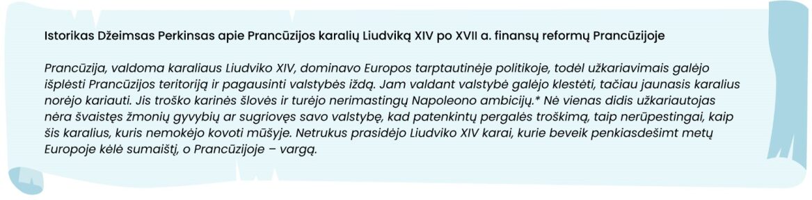 Šaltinis. Istorikas Džeimsas Perkinsas apie Prancūzijos karalių Liudviką XIV po XVII a. finansų reformų Prancūzijoje

Prancūzija, valdoma karaliaus Liudviko XIV, dominavo Europos tarptautinėje politikoje, todėl užkariavimais galėjo išplėsti Prancūzijos teritoriją ir pagausinti valstybės iždą. Jam valdant valstybė galėjo klestėti, tačiau jaunasis karalius norėjo kariauti. Jis troško karinės šlovės ir turėjo nerimastingų Napoleono ambicijų. Nė vienas didis užkariautojas nėra švaistęs žmonių gyvybių ar sugriovęs savo valstybę, kad patenkintų pergalės troškimą, taip nerūpestingai, kaip šis karalius, kuris nemokėjo kovoti mūšyje. Netrukus prasidėjo Liudviko XIV karai, kurie beveik penkiasdešimt metų Europoje kėlė sumaištį, o Prancūzijoje – vargą.
