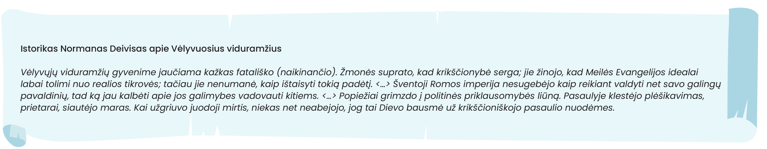 Istorikas Normanas Deivisas apie Vėlyvuosius viduramžius

Vėlyvųjų viduramžių gyvenime jaučiama kažkas fatališko (naikinančio). Žmonės suprato, kad krikščionybė serga; jie žinojo, kad Meilės Evangelijos idealai labai tolimi nuo realios tikrovės; tačiau jie nenumanė, kaip ištaisyti tokią padėtį. <...> Šventoji Romos imperija nesugebėjo kaip reikiant valdyti net savo galingų pavaldinių, tad ką jau kalbėti apie jos galimybes vadovauti kitiems. <...> Popiežiai grimzdo į politinės priklausomybės liūną. Pasaulyje klestėjo plėšikavimas, prietarai, siautėjo maras. Kai užgriuvo juodoji mirtis, niekas net neabejojo, jog tai Dievo bausmė už krikščioniškojo pasaulio nuodėmes.