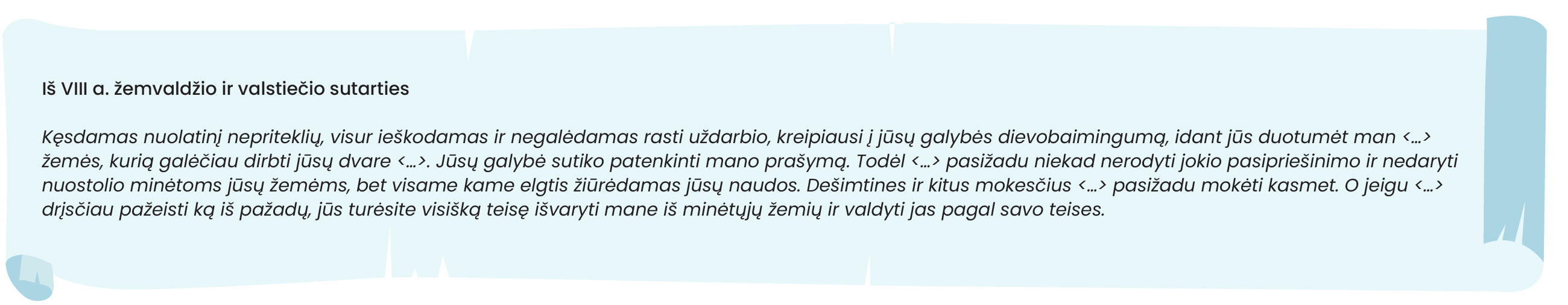 Šaltinis. Iš VIII a. žemvaldžio ir valstiečio sutarties

Kęsdamas nuolatinį nepriteklių, visur ieškodamas ir negalėdamas rasti uždarbio, kreipiausi į jūsų galybės dievobaimingumą, idant jūs duotumėt man <...> žemės, kurią galėčiau dirbti jūsų dvare <...>. Jūsų galybė sutiko patenkinti mano prašymą. Todėl <...> pasižadu niekad nerodyti jokio pasipriešinimo ir nedaryti nuostolio minėtoms jūsų žemėms, bet visame kame elgtis žiūrėdamas jūsų naudos. Dešimtines ir kitus mokesčius <...> pasižadu mokėti kasmet. O jeigu <...> drįsčiau pažeisti ką iš pažadų, jūs turėsite visišką teisę išvaryti mane iš minėtųjų žemių ir valdyti jas pagal savo teises.