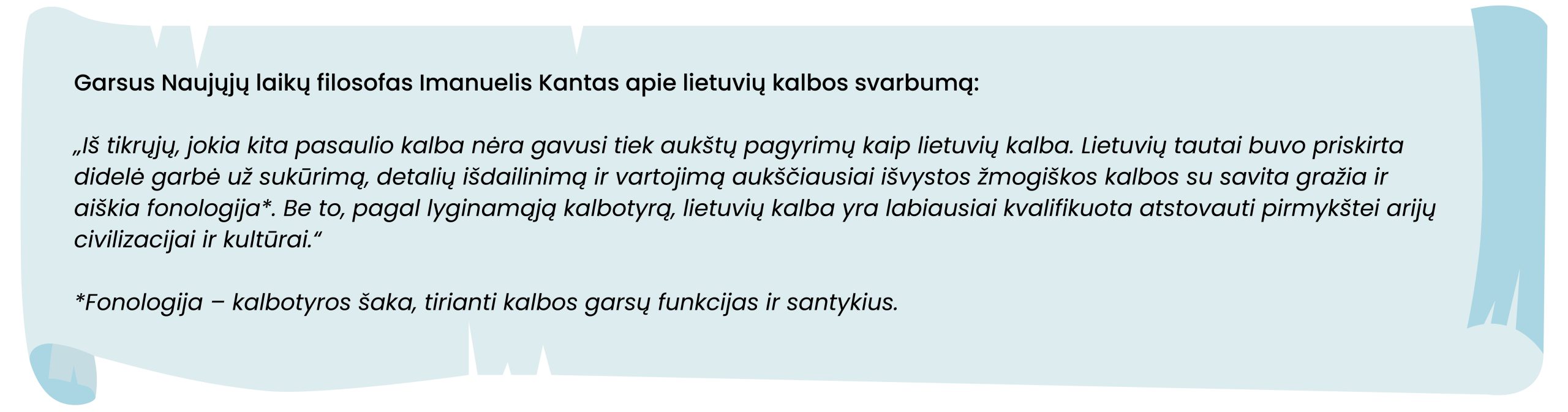 Garsus Naujųjų laikų filosofas Imanuelis Kantas (Immanuel Kant) apie lietuvių kalbos svarbumą: „Iš tiesų jokia kita pasaulio kalba nėra gavusi tiek aukštų pagyrimų kaip lietuvių kalba. Lietuvių tautai tenka didelė garbė už kalbos sukūrimą, išdailinimą ir vartojimą. Tai tobulai išvystyta kalba, turinti savitą ir aiškią fonologiją*. Be to, pagal lyginamąją kalbotyrą lietuvių kalba gali tinkamiausiai atstovauti pirmykštei arijų civilizacijai ir kultūrai.“
*Fonologija – kalbotyros šaka, tirianti kalbos garsų funkcijas ir santykius.