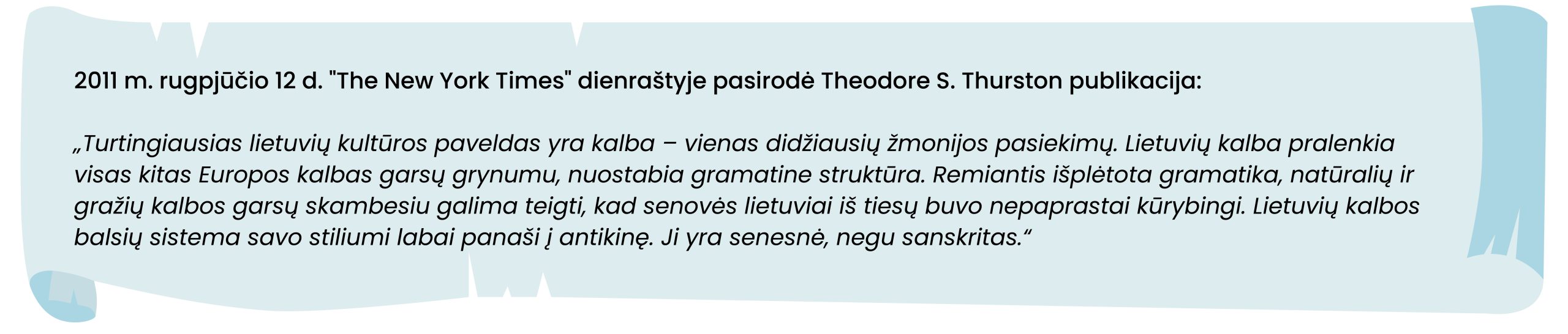 2011 m. rugpjūčio 12 d. "The New York Times" dienraštyje pasirodė Theodore S. Thurston publikacija:
Turtingiausias lietuvių kultūros paveldas yra kalba – vienas didžiausių žmonijos pasiekimų. Lietuvių kalba pralenkia visas kitas Europos kalbas garsų grynumu, nuostabia gramatine struktūra. Remiantis išplėtota gramatika, natūralių ir gražių kalbos garsų skambesiu galima teigti, kad senovės lietuviai iš tiesų buvo nepaprastai kūrybingi. Lietuvių kalbos balsių sistema savo stiliumi labai panaši į antikinę. Ji yra senesnė, negu sanskritas