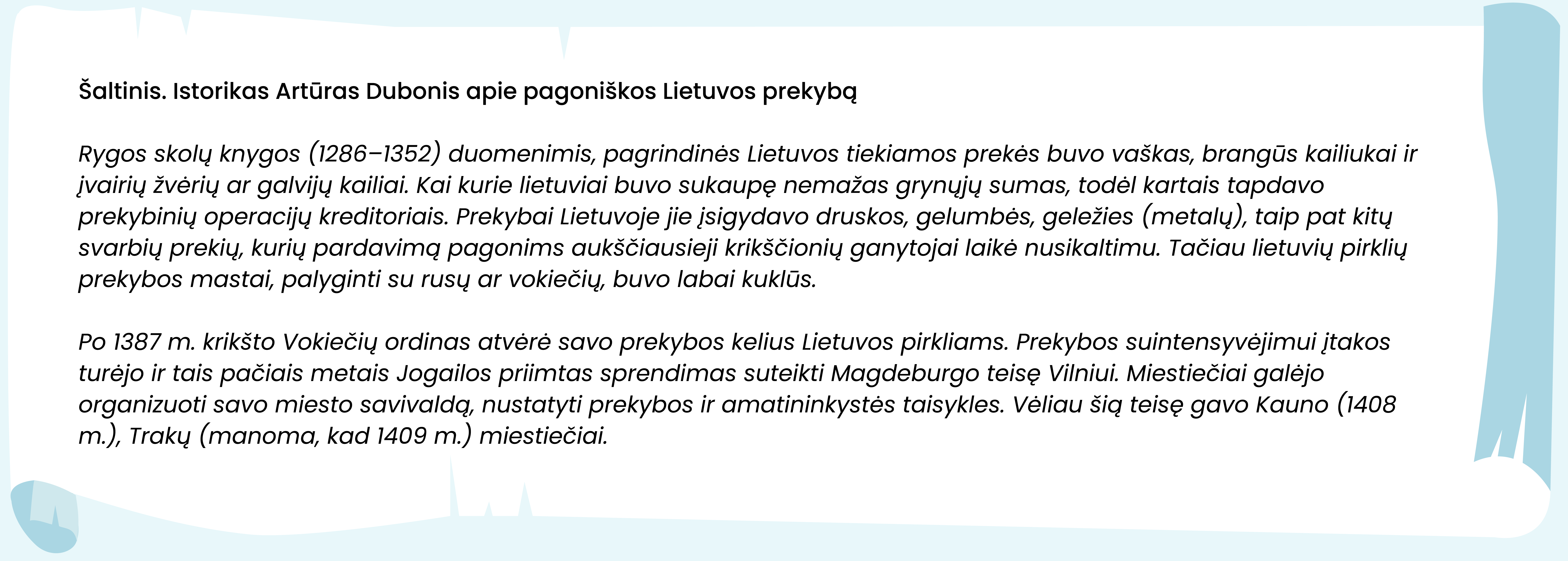 Šaltinis. Istorikas Artūras Dubonis apie pagoniškos Lietuvos prekybą

Rygos skolų knygos (1286–1352) duomenimis, pagrindinės Lietuvos tiekiamos prekės buvo vaškas, brangūs kailiukai ir įvairių žvėrių ar galvijų kailiai. Kai kurie lietuviai buvo sukaupę nemažas grynųjų sumas, todėl kartais tapdavo prekybinių operacijų kreditoriais. Prekybai Lietuvoje jie įsigydavo druskos, gelumbės, geležies (metalų), taip pat kitų svarbių prekių, kurių pardavimą pagonims aukščiausieji krikščionių ganytojai laikė nusikaltimu. Tačiau lietuvių pirklių prekybos mastai, palyginti su rusų ar vokiečių, buvo labai kuklūs.