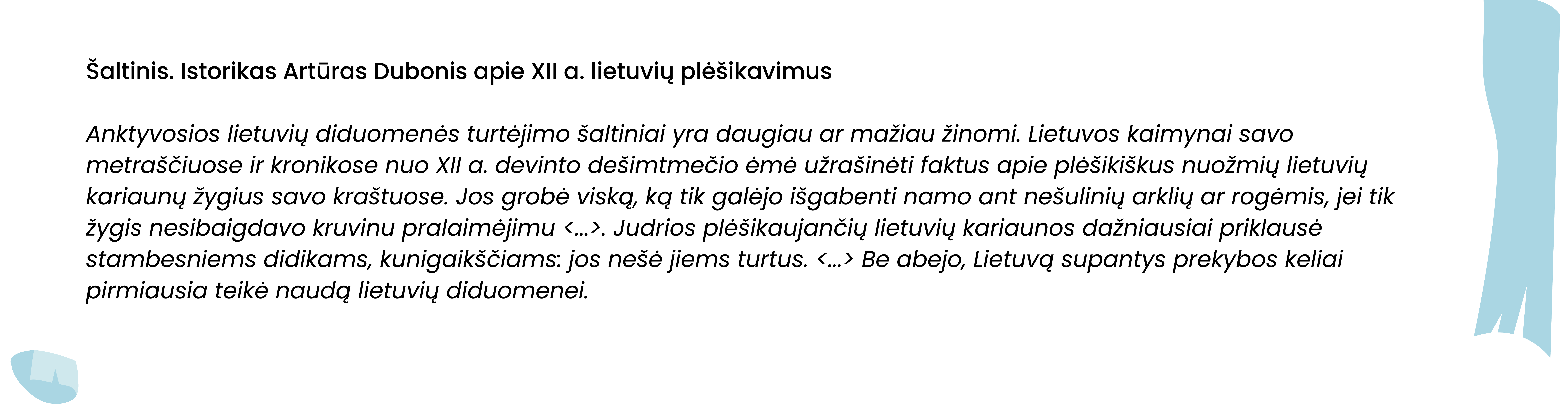 Šaltinis. Istorikas Artūras Dubonis apie XII a. lietuvių plėšikavimus

Anktyvosios lietuvių diduomenės turtėjimo šaltiniai yra daugiau ar mažiau žinomi. Lietuvos kaimynai savo metraščiuose ir kronikose nuo XII a. devinto dešimtmečio ėmė užrašinėti faktus apie plėšikiškus nuožmių lietuvių kariaunų žygius savo kraštuose. Jos grobė viską, ką tik galėjo išgabenti namo ant nešulinių arklių ar rogėmis, jei tik žygis nesibaigdavo kruvinu pralaimėjimu <...>. Judrios plėšikaujančių lietuvių kariaunos dažniausiai priklausė stambesniems didikams, kunigaikščiams: jos nešė jiems turtus. <...> Be abejo, Lietuvą supantys prekybos keliai pirmiausia teikė naudą lietuvių diduomenei.

